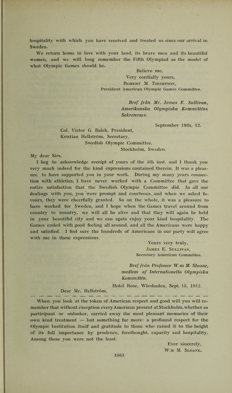 hospitality with which you havc reccived and treated us since our arrival in Sweden. We rcturn homc in love with your land, its hrave men and its beautiful women, and we will long remember the Fiftb Olympiad as tbe model of what Ohmipic Games sbould be. Believe me, V'ery cordially j’ours, Robert M. Thompson, President American Olympic Games Commitfee. Bref från Mr. James E. Siillivan, Amerikanska Olympiska Kommitténs Sekreterare. September 18tb, 12. Gol. Victor G. Balck, President, Kristian Hellström, Secretary, Swedisb Olympic Committee, Stockholm, Sweden. My dear Sirs, 1 beg to acknowlcdge receipt of youi’s of tbe 4tb inst. and 1 tbank you very much indeed for the kind expressions contained tbcrein. It was a plcas- ure to have supported you in your work. During my manj' years connec- tion with athletics, I have never worked with a Committee that gave the entire satisfaction that the Swedish Olympic Committee did. In all our dealings with jou, you'were prompt and courteous, and when we asked fa- vours, they were cheerfully granted. So on the whole, it was a pleasure to have worked for Sweden, and I hope when the Games travel around from country to countrj% we will all be alive and that they will again be held in your beautiful city and we can again enjoy your kind hospitality. The Games ended with good feeling all around, and all the Americans were happ3 and satisfied. I feel sure the hundreds of Americans in our partv' will agree with me in these expressions. Yours verj^ truly, .James E. Sullivan, Secretary American Committee. Bref från Professor W:m M. Sloane, medlem af Internationella Olympiska Kommittén. Hotel Rose, Wiesbaden, Sept. 15, 1912. Dear Mr. Hellström, When you look at the token of American respect and good will jmu will re- member that without exception every American present at Stockholm, whether as participant or onlooker, earried away the most pleasant memories of their own kind treatment — hut something far more: a profound respect for the Olympic Institution itself and gratitude to those who raised it to the height of its full importance by prudence, forethought, capacitj' and hospitality. Among these \'ou were not the least. 1063 Ever sincerely, W:m M. Sloane.