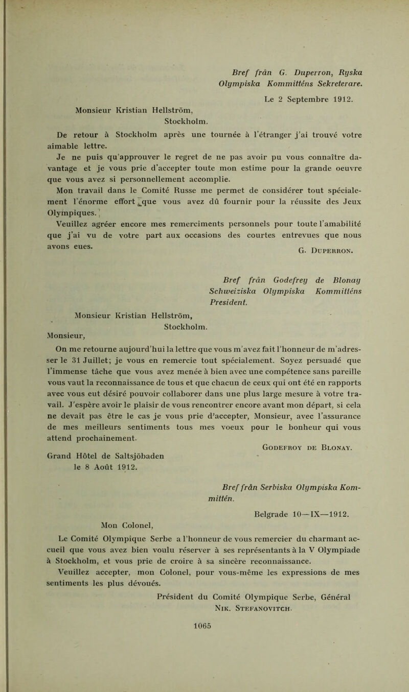 Bref från G. Duperron, Ryska Olympiska Kommitténs Sekreterare. Le 2 Septembre 1912. Monsieur Kristian Hellström, Stockholm. De retour å Stockholm apres une tournée å 1’étranger j’ai trouvé votre aimable lettre. Je ne puis qu’approuver le regret de ne pas avoir pu vous connaitre da- vantage et je vous prie d’accepter toute mon estime pour la grande oeuvre que vous avez si personnellement accomplie. Mon travail dans le Comité Russe me permet de considérer tout spéciale- ment Tenorme effort^que vous avez dö fournir pour la réussite des Jeux Olympiques. \ Veuillez agréer encore mes remerciments personnels pour toute 1’amabilité que j’ai vu de votre part aux occasions des courtes entrevues que nous avons eues. ^ „ G. Duperron. Bref från Godefrey de Blonay Schweiziska Olympiska Kommilléns President. Monsieur Kristian Hellström, Stockholm. •Monsieur, On me retourne aujourd'hui la lettre que vous m’avez fait 1’honneur de m’adres- ser le 31 .luillet; je vous en remercie tout spécialement. Soyez persuadé que Timmense täche que vous avez menée ä bieu avec une compétence sans pareille vous vaut la reconnaissance de tous et que chacun de ceux qui ont été en rapports avec vous eut désiré pouvoir collaborer dans une plus large mesure ä votre tra- vail. J’espére avoir le plaisir de vous rencontrer encore avant mon départ, si cela ne devait pas étre le cas je vous prie d’accepter, Monsieur, avec 1’assurance de mes meilleurs sentiments tous mes voeux pour le bonheur qui vous attend prochainement. Godefroy de Blonay. Grand Hötel de Saltsjöbaden le 8 Aout 1912. Bref från Serbiska Olympiska Kom- mittén. Mon Colonel, Belgrade 10—IX—1912. Le Comité Olympique Serbe a Lhonneur de vous remercier du charmant ac- cueil que vous avez bien voulu reserver å ses représentants ä la V Olympiade ä Stockholm, et vous prie de croire ö sa slncére reconnaissance. Veuillez accepter, mon Colonel, pour vous-méme les expressions de mes sentiments les plus dévoués. President du Comité Olympique Serbe, Général Nik. Stefanovitch.