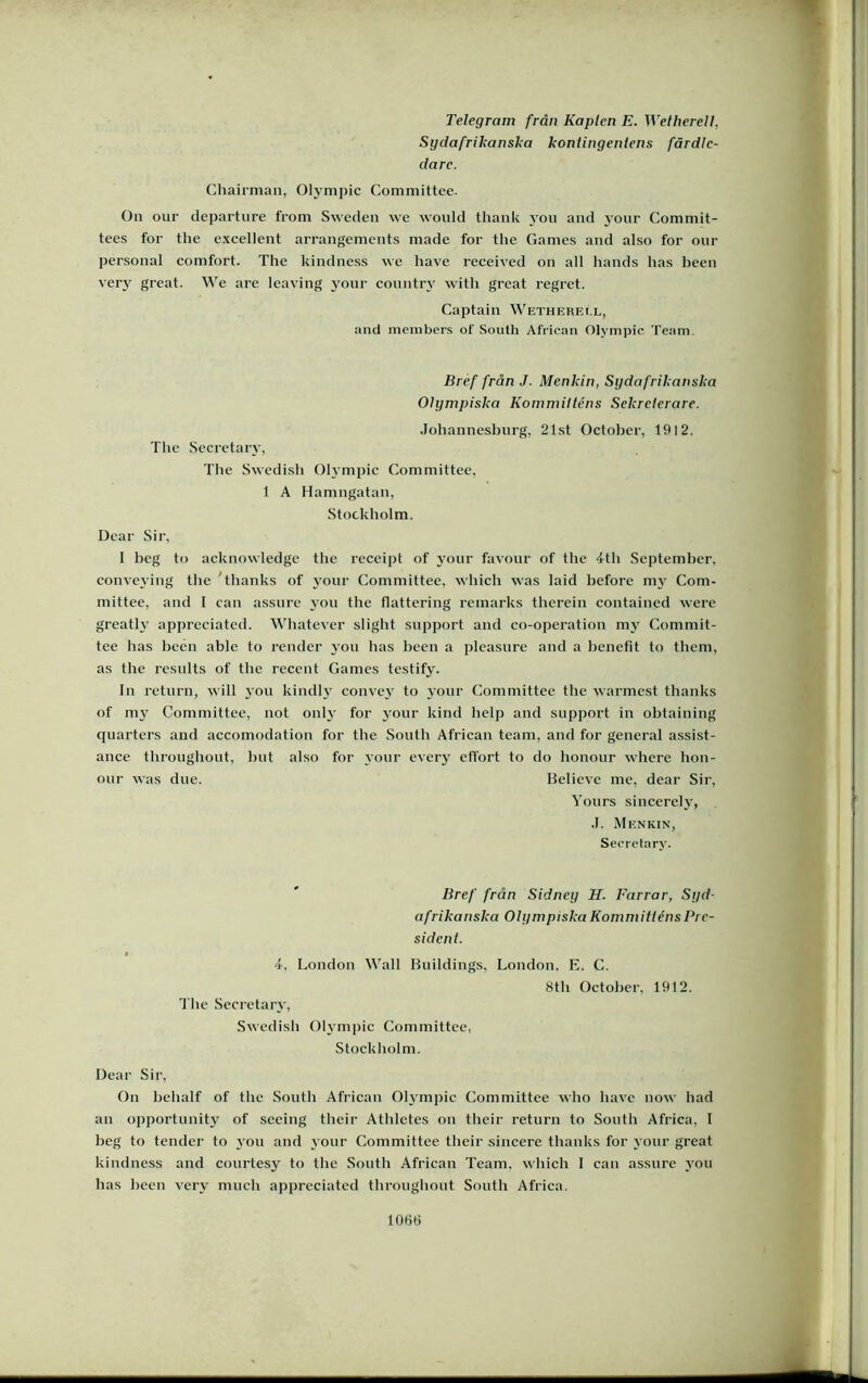 Telegram från Kapten E. Wetherelt, Sydafrikanska kontingentens färdle- dare. Chairmaii, Oh'mpic Committee. On oiir departiire from Swedeii we would thank yoii and your Commit- tees for the excellent arrangcmcnts made for the Games and also for our personal comfort. The kindness we have received on all hands has heen verj' great. We are leaving 3'onr conntiw with great regret. Captain Wetherei.l, and niembers of South African Olympic Team. Bref från J. Menkin, Sydafrikanska Olympiska Kommitténs Sekreterare. Johannesburg, 21st Oetober, 1912. The Secretaiy, The Swedish Olympic Committee, 1 A Hamngatan, Stockholm. Dear Sir, 1 beg to acknowledge the receipt of j'our favonr of the 4th September, conve3’ing the 'thanks of 3’our Committee, which was laid before 1113' Com- mittee, and 1 can assure 3'ou the flattering remarks therein contained were greath' appreciated. Whatever slight support and co-operation 013’ Commit- tee has heen able to render 3’on bas been a pleasure and a benefit to tbem, as the resnlts of the receiit Games testify. In return, will 3'on kindh convc3' to 3'our Committee the warmest thanks of ni3' Committee, not onh' for 3mur kind help and support in obtaining quarters and accomodation for the South African team, and for general assist- ance throughoiit, hut also for 3'our ever3' effort to do honour where hon- our was due. Believe me, dear Sir, Yours sincerch', J. Menkin, Seoretary. Bref från Sidney H. Farrar, Syd- afrikanska Olympiska Kommitténs Pre- sident. 4, London Wall Buildings, The Secretaiw, Swedisli 013’inpic Committee, Stockliolm. London. E. C. 8th Oetober, 1912. Dear Sir, On bebalf of tbe South African Olympic Committee who have now had an opportunit3' of seeing their Athletes on their return to South Africa, I beg to tender to 3'ou and 3 0ur Committee their sincere thanks for 3 0111’ great kindness and courtesy to tlie South African Team. which 1 can assnre 3’ou has heen ver3’ much appreciated throughout South Africa. 106Ö