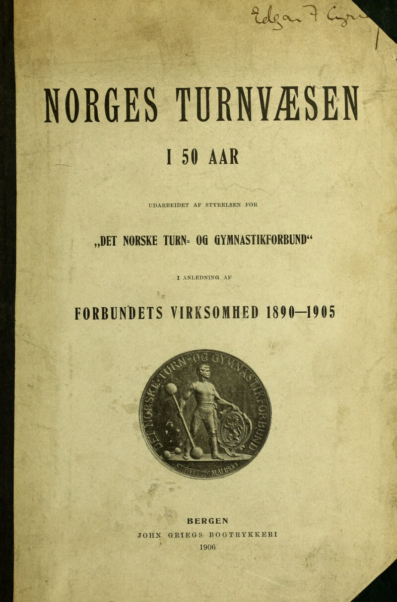 I 50 ÅAR UD ARBEIDET AF STYRELSEN FOR „DET NORSKE TURN- 00 GYMNASTIKFORBUND I ANLEDNING AF FORBUNDETS VIRKSOMHED 1890—1905 r\ V . BERGEN JOHN GRIEGS BOGTRYKKERI 1906 A