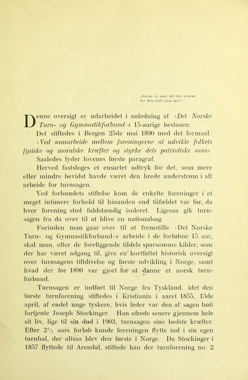 for dets fred slaar leir.u Denne oversigt er ndarbeidet i anledning af »Det Norske Turn- og Gymnastikforbund«s 15-aarige bestaaen. Det stiftedes i Bergen 25de mai 1890 med det formaal: »Ved samarbeide mellem foreningerne at uduikle folkets fysiske og moralske kræfter og styrke dets patriotiske sans«. Saaledes lyder lovenes første paragraf. Herved fastsloges et ensartet ndtryk for det, som mere eller mindre bevidst havde været den brede understrøm i alt arbeide for turnsagen. Ved forbundets stiftelse kom de enkelte foreninger i et meget intimere forhold til hinanden end tiifældet var før, da hver forening stod fnldstændig isoleret. Ligesaa gik turn- sagen fra da over til at blive en nationalsag. Forinden man gaar over til at fremstille »Det Norske Turn- og Gymnastikforbund«s arbeide i de forløbne 15 aar, skal man, efter de foreliggende tildels sparsomme kilder, som der har været adgang til, give en'kortfattet historisk oversigt over turnsagens tilblivelse og første ndvikling i Norge, samt hvad der før 1890 var gjort for at danne et norsk turn- forbund. Turnsagen er indført til Norge fra Tyskland, idet den første turnforening stiftedes i Kristiania i aaret 1855, 13de april, af endel unge tyskere, hvis leder var den af sagen høit fortjente Joseph Stockinger. Han ofrede senere gjennem hele sit liv, lige til sin død i 1903, turnsagen sine bedste kræfter. Efter 2y2 aars forløb kunde foreningen Hytte ind i sin egen tnrnhal, der altsaa blev den første i Norge. Da Stockinger i 1857 flyttede til Arendal, stiftede han der turnforening no. 2