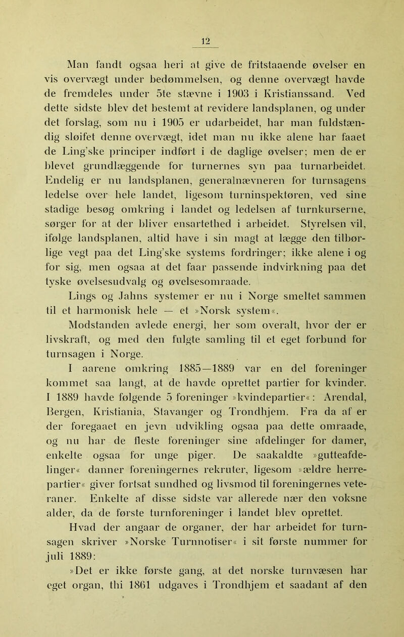 Man fandt ogsaa heri at give de fritstaaende øvelser en vis overvægt under bedømmelsen, og denne overvægt havde de fremdeles under Ste stævne i 1903 i Kristianssand. Ved dette sidste blev det bestemt at revidere landsplanen, og under det forslag, som nu i 1905 er udarbeidet, bar man fuldstæn- dig sløifet denne overvægt, idet man nu ikke alene bar faaet de Ling’ske principer indført i de daglige øvelser; men de er blevet grundlæggende for turnernes syn paa turnarbeidet. Endelig er nu landsplanen, generalnævneren for turnsagens ledelse over bele landet, ligesom turninspektøren, ved sine stadige besøg omkring i landet og ledelsen af turnkurserne, sørger for at der bliver ensartetbed i arbeidet. Styrelsen vil, ifølge landsplanen, altid have i sin magt at lægge den tilbør- lige vegt paa det Ling’ske systems fordringer; ikke alene i og for sig, men ogsaa at det faar passende indvirkning paa det tyske øvelsesudvalg og øvelsesomraade. Lings og Jabns s}'stemer er nu i Norge smeltet sammen til et harmonisk bele — et »Norsk system«. Modstanden avlede energi, ber som overalt, hvor der er livskraft, og med den fulgte samling til et eget forbund for turnsagen i Norge. I aarene omkring 1885—1889 var en del foreninger kommet saa langt, at de havde oprettet partier for kvinder. I 1889 havde følgende 5 foreninger »kvindepartier«: Arendal, Bergen, Kristiania, Stavanger og Trondhjem. Fra da af er der foregaaet en jevn ndvikling ogsaa paa dette omraade, og nu bar de Heste foreninger sine afdelinger for damer, enkelte ogsaa for unge piger. De saakaldte »gutteafde- linger« danner foreningernes rekruter, ligesom »ældre herre- partier« giver fortsat sundbed og livsmod til foreningernes vete- raner. Enkelte af disse sidste var allerede nær den voksne alder, da de første turnforeninger i landet blev oprettet. Hvad der angaar de organer, der bar arbeidet for turn- sagen skriver »Norske Turnnotiser« i sit første nummer for juli 1889: »Det er ikke første gang, at det norske turnvæsen bar eget organ, thi 1861 udgaves i Trondhjem et saadant af den