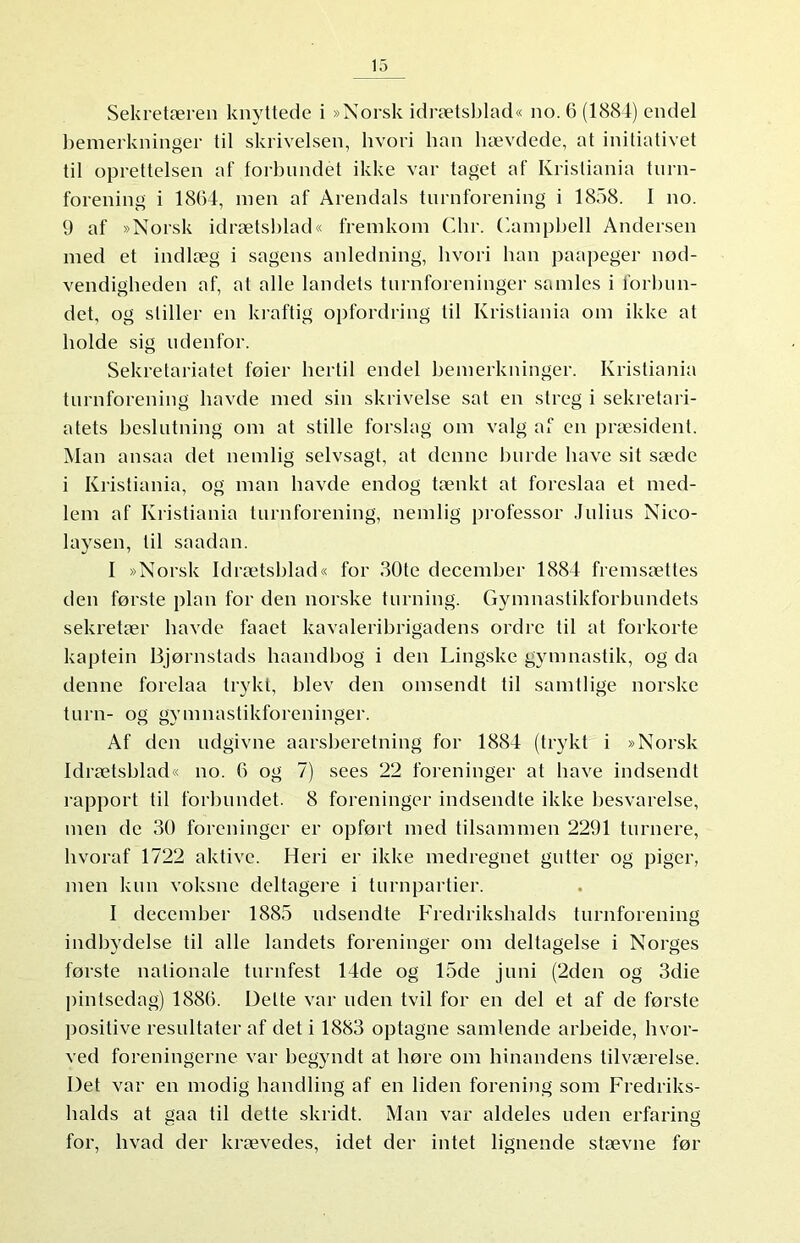 Sekretæren knyttede i »Norsk idrætsblad« no. 6 (1884) endel bemerkninger til skrivelsen, hvori lian hævdede, at initiativet til oprettelsen af forbundet ikke var taget af Kristiania turn- forening i 1864, men af Arendals turnforening i 1858. I no. 9 af »Norsk idrætsblad« fremkom Chr. Campbell Andersen med et indlæg i sagens anledning, hvori han paapeger nød- vendigheden af, al alle landets turnforeninger samles i forbun- det, og stiller en kraftig opfordring til Kristiania om ikke at holde sig udenfor. Sekretariatet føier hertil endel bemerkninger. Kristiania turnforening havde med sin skrivelse sat en streg i sekretari- atets beslutning om at stille forslag om valg af en præsident. Man ansaa det nemlig selvsagt, at denne burde have sit sæde i Kristiania, og man havde endog tænkt at foreslaa et med- lem af Kristiania turnforening, nemlig professor Julius Nieo- laysen, til saadan. I »Norsk Idrætsblad« for 30te december 1884 fremsættes den første plan for den norske turning. Gymnastikforbundets sekretær havde faaet kavaleribrigadens ordre til at forkorte kaptein Bjørnstads haandbog i den Lingske gymnastik, og da denne forelaa trykt, blev den omsendt til samtlige norske turn- og gymnastikforeninger. Af den ndgivne aarsberetning for 1884 (trykt i »Norsk Idrætsblad« no. 6 og 7) sees 22 foreninger at have indsendt rapport til forbundet. 8 foreninger indsendte ikke besvarelse, men de 30 foreninger er opført med tilsammen 2291 turnere, hvoraf 1722 aktive. Heri er ikke medregnet gutter og piger, men kun voksne deltagere i turnpartier. I december 1885 udsendte Fredrikshalds turnforening indbydelse til alle landets foreninger om deltagelse i Norges første nalionale turnfest 14de og 15de juni (2den og 3die pintsedagj 1886. Delte var uden tvil for en del et af de første positive resultater af det i 1883 optagne samlende arbeide, hvor- ved foreningerne var begyndt at høre om hinandens tilværelse. Det var en modig handling af en liden forening som Fredriks- halds at gaa til dette skridt. Man var aldeles uden erfaring for, hvad der krævedes, idet der intet lignende stævne før