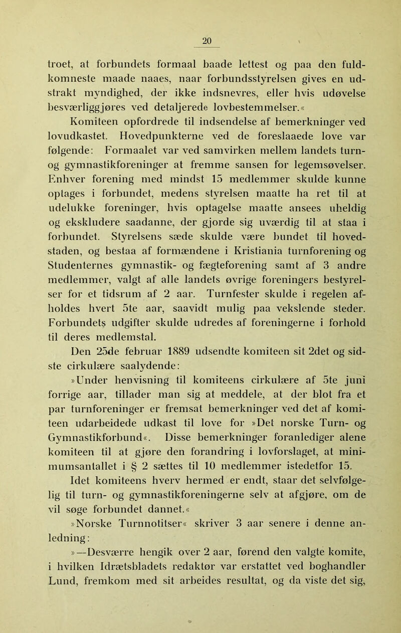 troet, at forbundets formaal baade lettest og paa den fuld- komneste maade naaes, naar forbundsstyrelsen gives en ud- strakt myndigbed, der ikke indsnevres, eller hvis udøvelse besværliggjøres ved detaljerede lovbestemmelser.« Komiteen opfordrede til indsendelse af bemerkninger ved lovudkastet. Hovedpunkterne ved de foreslaaede love var følgende: Formaalet var ved samvirken mellem landets turn- og gymnastikforeninger at fremme sansen for legemsøvelser. Enhver forening med mindst 15 medlemmer skulde kunne optages i forbundet, medens styrelsen maatte ha ret til at udelukke foreninger, hvis optagelse maatte ansees uheldig og ekskludere saadanne, der gjorde sig uværdig til at staa i forbundet. Styrelsens sæde skulde være bundet til hoved- staden, og bestaa af formændene i Kristiania turnforening og Studenternes gymnastik- og fægteforening samt af 3 andre medlemmer, valgt af alle landets øvrige foreningers bestyrel- ser for et tidsrum af 2 aar. Turnfester skulde i regelen af- holdes hvert 5te aar, saavidt mulig paa vekslende steder. Forbundets udgifter skulde udredes af foreningerne i forhold til deres medlemstal. Den 25de februar 1889 udsendte komiteen sit 2det og sid- ste cirkulære saalydende: »Under henvisning til komiteens cirkulære af 5te juni forrige aar, tillader man sig at meddele, at der blot fra et par turnforeninger er fremsat bemerkninger ved det af komi- teen udarbeidede udkast til love for »Det norske Turn- og Gymnastikforbund«. Disse bemerkninger foranlediger alene komiteen til at gjøre den forandring i lovforslaget, at mini- mumsantallet i § 2 sættes til 10 medlemmer istedetfor 15. Idet komiteens hverv hermed er endt, staar det selvfølge- lig til turn- og gymnastikforeningerne selv at afgjøre, om de vil søge forbundet dannet.« »Norske Turnnotitser« skriver 3 aar senere i denne an- ledning : »—Desværre hengik over 2 aar, førend den valgte komite, i hvilken Idrætsbladets redaktør var erstattet ved boghandler Lund, fremkom med sit arbeides resultat, og da viste det sig.