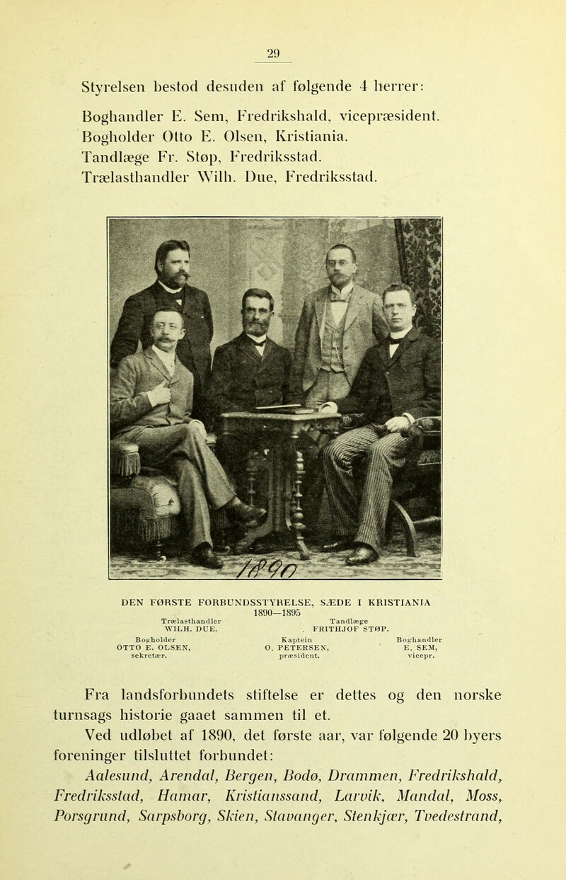 Styrelsen bestod desuden af følgende 4 herrer: Boghandler E. Sem, Fredrikshald, vicepræsident. Bogholder Otto E. Olsen, Kristiania. Tandlæge Fr. Støp, Fredriksstad. Trælasthandler Wilh. Due, Fredriksstad. DEN FØRSTE FORBUNDSSTYRELSE, SÆDE I KRISTIANIA 1890-1895 Trælasthandler Tandlæge WILH. DUE. . FRITHJOF STØP. Bogholder Kaptein Boghandler OTTO E. OLSEN, O. PETERSEN, E. SEM, sekretær. præsident. vicepr. Fra landsforbundets stiftelse er dettes og den norske turnsags historie gaaet sammen til et. Ved udløbet af 1890, det første aar, var følgende 20 byers foreninger tilsluttet forblindet: Aalesund, Arendal, Bergen, Bodø, Drammen, Fredrikshald, Fredriksstad, Hamar, Kristianssand, Larvik, Mandal, Moss, Porsgrund, Sarpsborg, Skien, Stavanger, Stenkjær, Tvedestrand,