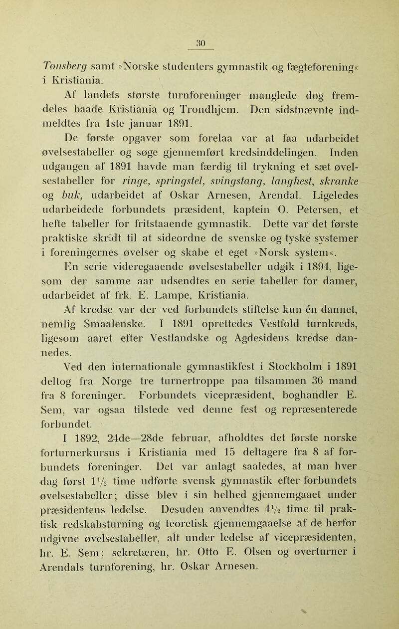 Tønsberg samt »Norske studenters gymnastik og fægteforening« i Kristiania. Af landets største turnforeninger manglede dog frem- deles baade Kristiania og Trondhjem. Den sidstnævnte ind- meldtes fra Iste januar 1891. De første opgaver som forelaa var at faa udarbeidet øvelsestabeller og søge gjennemført kredsinddelingen. Inden udgangen af 1891 bavde man færdig til trykning et sæt øvel- sestabeller for ringe, springstel, svingstang, lang hest, skranke og buk, udarbeidet af Oskar Arnesen, Arendal. Ligeledes ndarbeidede forbundets præsident, kaptein O. Petersen, et befte tabeller for fritstaaende gymnastik. Dette var det første praktiske skridt til at sideordne de svenske og tyske sj^stemer i foreningernes øvelser og skabe et eget »Norsk system«. En serie videregaaende øvelsestabeller udgik i 1894, lige- som der samme aar udsendtes en serie tabeller for damer, udarbeidet af frk. E. Lampe, Kristiania. Af kredse var der ved forbundets stiftelse kun én dannet, nemlig Smaalenske. I 1891 oprettedes Vestfold turnkreds, ligesom aaret efter Vestlandske og Agdesidens kredse dan- nedes. Ved den iriternationale gymnastikfest i Stockholm i 1891 deltog fra Norge tre turnertroppe paa tilsammen 36 ni and fra 8 foreninger. Forbundets vicepræsident, bogharidler E. Sem, var ogsaa tilstede ved denne fest og repræsenterede forbundet. I 1892, 24de—28de februar, afholdtes det første norske forturnerkursus i Kristiania med 15 deltagere fra 8 af for- bundets foreninger. Det var anlagt saaledes, at man hver dag først 17a time udførte svensk gymnastik efter forbundets øvelsestabeller; disse blev i sin helhed gjennemgaaet under præsidentens ledelse. Desuden anvendtes 472 time til prak- tisk redskabsturning og teoretisk gjennemgaaelse af de herfor udgivne øvelsestabeller, alt under ledelse af vicepræsidenten, br. E. Sem; sekretæren, hr. Otto E. Olsen og overturner i Arendals turnforening, br. Oskar Arnesen.