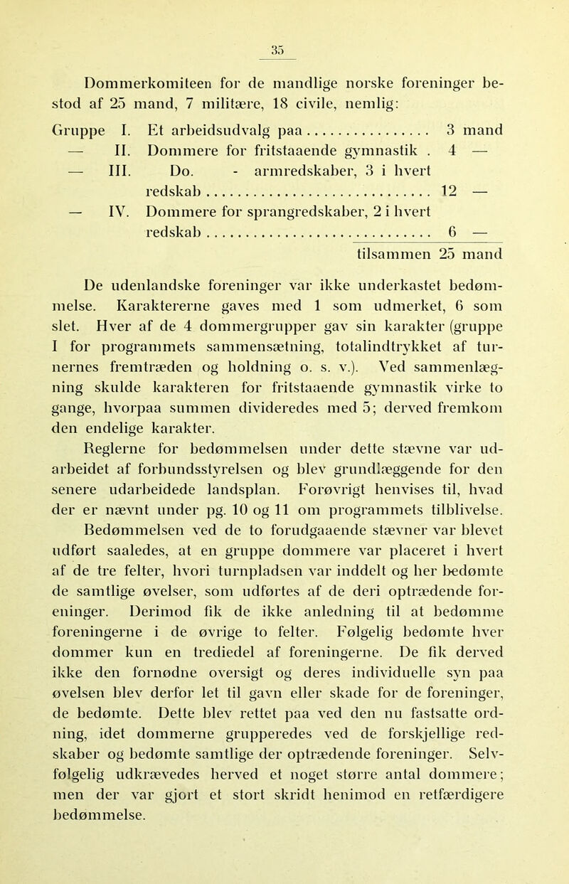 Dommerkomiteen for de mandlige norske foreninger be- stod af 25 mand, 7 militære, 18 civile, nemlig: Gruppe I. Et arbeidsndvalg paa 3 mand II. Dommere for fritstaaende gymnastik . 4 — — III. Do. - armredskaber, 3 i hvert redskab 12 — — IV. Dommere for sprangredskaber, 2 i hvert redskab 6 — tilsammen 25 mand De udenlandske foreninger var ikke underkastet bedøm- melse. Karaktererne gaves med 1 som udmerket, 6 som slet. Hver af de 4 dommergrupper gav sin karakter (gruppe I for programmets sammensætning, totalindtrykket af tur- nernes fremtræden og holdning o. s. v.). Ved sammenlæg- ning skulde karakteren for fritstaaende gymnastik virke to gange, hvorpaa summen divideredes med 5; derved fremkom den endelige karakter. Reglerne for bedømmelsen under dette stævne var ud- arbeidet af forbundsstyrelsen og blev grundlæggende for den senere udarbeidede landsplan. Forøvrigt henvises til, hvad der er nævnt under pg. 10 og 11 om programmets tilblivelse. Bedømmelsen ved de to forudgaaende stævner var blevet udført saaledes, at en gruppe dommere var placeret i hvert af de tre felter, hvori turnpladsen var inddelt og her bedømte de samtlige øvelser, som udførtes af de deri optrædende for- eninger. Derimod fik de ikke anledning til at bedømme foreningerne i de øvrige to felter. Følgelig bedømte hver dommer kun en trediedel af foreningerne. De fik derved ikke den fornødne oversigt og deres individuelle syn paa øvelsen blev derfor let til gavn eller skade for de foreninger, de bedømte. Dette blev rettet paa ved den nu fastsatte ord- ning, idet dommerne grupperedes ved de forskjellige red- skaber og bedømte samtlige der optrædende foreninger. Selv- følgelig udkrævedes herved et noget større antal dommere; men der var gjort et stort skridt henimod en retfærdigere bedømmelse.