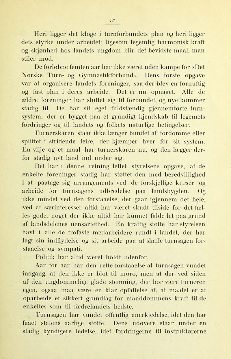 Heri ligger det kloge i turnforbundets plan og heri ligger dets styrke under arbeidet; ligesom legemlig harmonisk kraft og skjønhed hos landets ungdom blir det bevidste maal, man stiler mod. De forløbne femten aar har ikke været uden kampe for »Det Norske Turn- og Gymnastikforbund«. Dens første opgave var at organisere landets foreninger, saa der blev en fornuftig og fast plan i deres arbeide. Det er nu opnaaet. Alle de ældre foreninger har sluttet sig til forbundet, og nye kommer stadig til. De har sit eget fuldstændig gjennemførte turn- system, der er bygget paa et grundigt kjendskab til legemets fordringer og til landets og folkets naturlige betingelser. Turnerskaren staar ikke længer bundet af fordomme eller splittet i stridende leire, der kjæmper hver for sit system. En vilje og et maal har turnerskaren nu, og den lægger der- for stadig nyt land ind under sig. Det har i denne retning lettet styrelsens opgave, at de enkelte foreninger stadig har støttet den med beredvillighed i at paatage sig arrangements ved de forskjellige kurser og arbeide for turnsagens udbredelse paa landsbygden. Og ikke mindst ved den forstaaelse, der gaar igjennem det hele, ved at særinteresser altid har været skudt tilside for det fæl- les gode, noget der ikke altid har kunnet falde let paa grund af landsdelenes uensartethed. En kraftig stotte har styrelsen havt i alle de trofaste medarbeidere rundt i landet, der har lagt sin indflydelse og sit arbeide paa at skaffe turnsagen for- staaelse og sympati. Politik har altid været holdt udenfor. Aar for aar har den rette forstaaelse at turnsagen vundet indgang, at den ikke er blot til moro, men at der ved siden af den ungdommelige glade stemning, der bor være turneren egen, ogsaa maa være en klar opfattelse af, at maalet er at oparbeide et sikkert grundlag for manddommens kraft til de enkeltes som til fædrelandets bedste. Turnsagen har vundet offentlig anerkjedelse, idet den har faaet statens aarlige støtte. Dens udøvere staar under en stadig kyndigere ledelse, idet fordringerne til instruktørerne