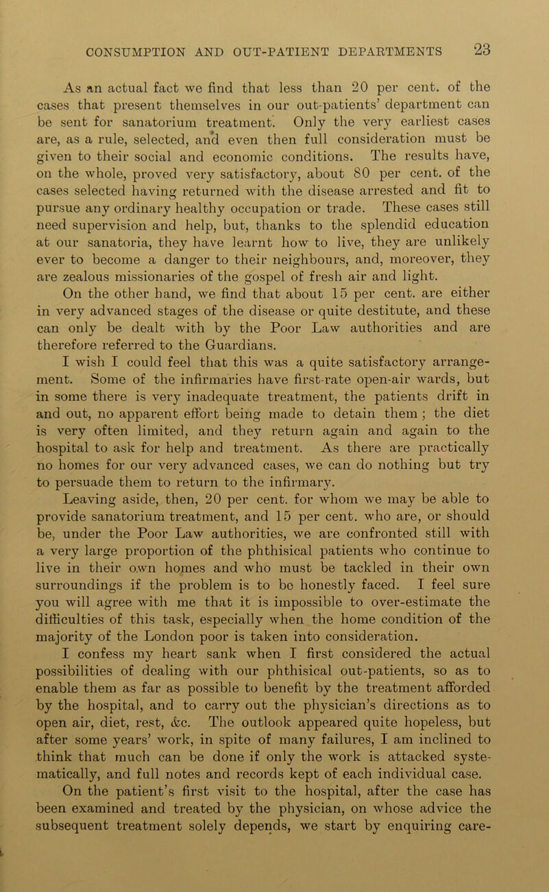 As an actual fact we find that less than 20 per cent, of the cases that present themselves in our out-patients’ department can be sent for sanatorium treatment. Only the very earliest cases are, as a rule, selected, and even then full consideration must be given to their social and economic conditions. The results have, on the whole, proved very satisfactory, about 80 per cent, of the cases selected having returned with the disease arrested and fit to pursue any ordinary healthy occupation or trade. These cases still need supervision and help, but, thanks to the splendid education at our sanatoria, they have learnt how to live, they are unlikely ever to become a danger to their neighbours, and, moreover, they are zealous missionaries of the gospel of fresh air and light. On the other hand, we find that about 15 per cent, are either in very advanced stages of the disease or quite destitute, and these can only be dealt with by the Poor Law authorities and are therefore referred to the Guardians. I wish I could feel that this was a quite satisfactory arrange- ment. Some of the infirmaries have first-rate open-air wards, but in some there is very inadequate treatment, the patients drift in and out, no apparent effort being made to detain them ; the diet is very often limited, and they return again and again to the hospital to ask for help and treatment. As there are practically no homes for our very advanced cases, we can do nothing but try to persuade them to return to the infirmary. Leaving aside, then, 20 per cent, for whom we may be able to provide sanatorium treatment, and 15 per cent, who are, or should be, under the Poor Law authorities, we are confronted still with a very large proportion of the phthisical patients who continue to live in their own homes and who must be tackled in their own surroundings if the problem is to be honestly faced. I feel sure you will agree with me that it is impossible to over-estimate the difficulties of this task, especially when the home condition of the majority of the London poor is taken into consideration. I confess my heart sank when I first considered the actual possibilities of dealing with our phthisical out-patients, so as to enable them as far as possible to benefit by the treatment afforded by the hospital, and to carry out the physician’s directions as to open air, diet, rest, &c. The outlook appeared quite hopeless, but after some years’ work, in spite of many failures, I am inclined to think that much can be done if only the work is attacked syste- matically, and full notes and records kept of each individual case. On the patient’s first visit to the hospital, after the case has been examined and treated by the physician, on whose advice the subsequent treatment solely depends, we start by enquiring care-