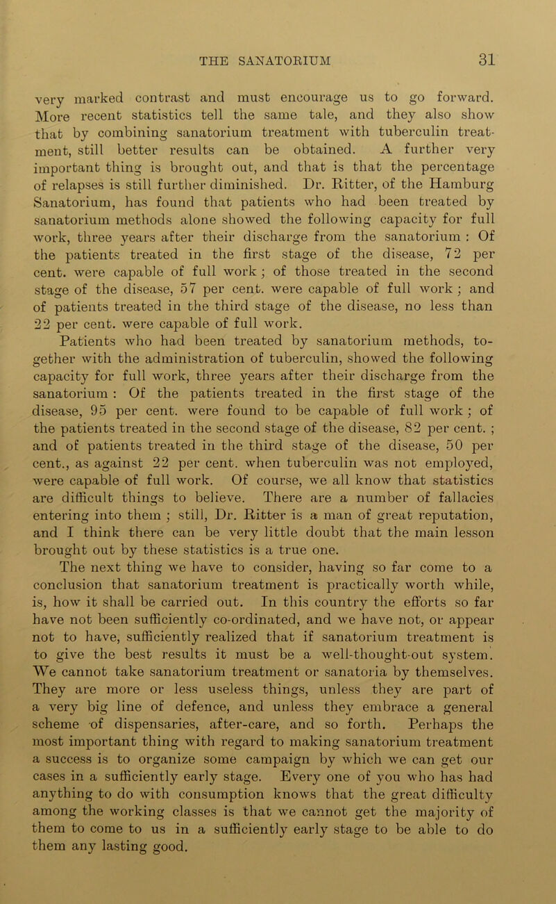 very marked contrast and must encourage us to go forward. More recent statistics tell the same tale, and they also show that by combining sanatorium treatment with tuberculin treat- ment, still better results can be obtained. A further very important thing is brought out, and that is that the percentage of relapses is still further diminished. Dr. Ritter, of the Hamburg Sanatorium, has found that patients who had been treated by sanatorium methods alone showed the following capacity for full work, three years after their discharge from the sanatorium : Of the patients treated in the first stage of the disease, 72 per cent, were capable of full work ; of those treated in the second stage of the disease, 57 per cent, were capable of full work; and of patients treated in the third stage of the disease, no less than 22 per cent, were capable of full work. Patients who had been treated by sanatorium methods, to- gether with the administration of tuberculin, showed the following capacity for full work, three years after their discharge from the sanatorium : Of the patients treated in the first stage of the disease, 95 per cent, were found to be capable of full work ; of the patients treated in the second stage of the disease, 82 per cent. ; and of patients treated in the third stage of the disease, 50 per cent., as against 22 per cent, when tuberculin was not employed, were capable of full work. Of course, we all know that statistics are difficult things to believe. There are a number of fallacies entering into them ; still, Dr. Ritter is a man of great reputation, and I think there can be very little doubt that the main lesson brought out by these statistics is a true one. The next thing we have to consider, having so far come to a conclusion that sanatorium treatment is practically worth while, is, how it shall be carried out. In this country the efforts so far have not been sufficiently co-ordinated, and we have not, or appear not to have, sufficiently realized that if sanatorium treatment is to give the best results it must be a well-thought-out system. We cannot take sanatorium treatment or sanatoria by themselves. They are more or less useless things, unless they are part of a very big line of defence, and unless they embrace a general scheme of dispensaries, after-care, and so forth. Perhaps the most important thing with regard to making sanatorium treatment a success is to organize some campaign by which we can get our cases in a sufficiently early stage. Every one of you who has had anything to do with consumption knows that the great difficulty among the working classes is that we cannot get the majority of them to come to us in a sufficiently early stage to be able to do them any lasting good.