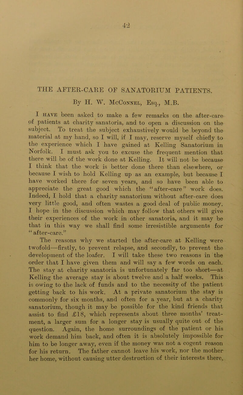 THE AFTER-CARE OF SANATORIUM PATIENTS. By IT. W. McConnel, Esq., M.B. I have been asked to make a few remarks on the after-care of patients at charity sanatoria, and to open a discussion on the subject. To treat the subject exhaustively would be beyond the material at my hand, so I will, if I may, reserve myself chiefly to the experience which I have gained at Kelling Sanatorium in Norfolk. I must ask you to excuse the frequent mention that there will be of the work done at Kelling. It will not be because I think that the work is better done there than elsewhere, or because I wish to hold Kelling up as an example, but because I have worked there for seven years, and so have been able to appreciate the great good which the “after-care” work does. Indeed, I hold that a charity sanatorium without after-care does very little good, and often wastes a good deal of public money. I hope in the discussion which may follow that others will give their experiences of the work in other sanatoria, and it may be that in this way we shall find some irresistible arguments for “ after-care.” The reasons why we started the after-care at Kelling were twofold—firstly, to prevent relapse, and secondly, to prevent the development of the loafer. I will take these two reasons in the order that I have given them and will say a few words on each. The stay at charity sanatoria is unfortunately far too short—at Kelling the average stay is about twelve and a half weeks. This is owing to the lack of funds and to the necessity of the patient getting back to his work. At a private sanatorium the stay is commonly for six months, and often for a year, but at a charity sanatorium, though it may be possible for the kind friends that assist to find £18, which represents about three months’ treat- ment, a larger sum for a longer stay is usually quite out of the question. Again, the home surroundings of the patient or his work demand him back, and often it is absolutely impossible for him to be longer away, even if the money was not a cogent reason for his return. The father cannot leave his work, nor the mother her home, without causing utter destruction of their interests there,