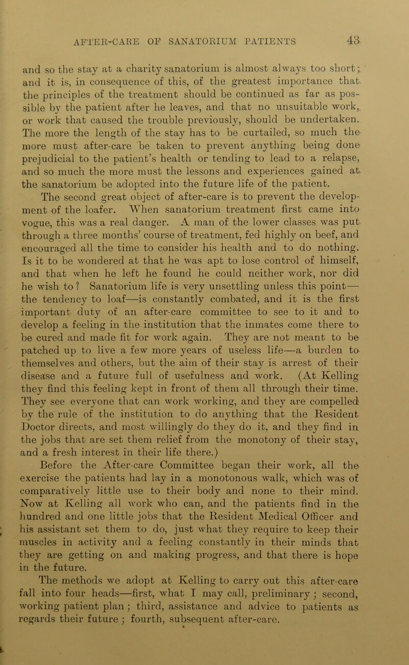 and so the stay at a charity sanatorium is almost always too short; and it is, in consequence of this, of the greatest importance that the principles of the treatment should be continued as far as pos- sible by the patient after he leaves, and that no unsuitable work,, or work that caused the trouble previously, should be undertaken. The more the length of the stay has to be curtailed, so much the more must after-care be taken to prevent anything being done prejudicial to the patient’s health or tending to lead to a relapse, and so much the more must the lessons and experiences gained at. the sanatorium be adopted into the future life of the patient. The second great object of after-care is to prevent the develop- ment of the loafer. When sanatorium treatment first came into vogue, this was a real danger. A man of the lower classes was put through a three months’ course of treatment, fed highly on beef, and encouraged all the time to consider his health and to do nothing. Is it to be wondered at that he was apt to lose control of himself, and that when he left he found he could neither work, nor did he wish to1? Sanatorium life is very unsettling unless this point— the tendency to loaf—is constantly combated, and it is the first important duty of an after-care committee to see to it and to develop a feeling in the institution that the inmates come there to be cured and made fit for work again. They are not meant to be patched up to live a few more years of useless life—a burden to themselves and others, but the aim of their stay is arrest of their disease and a future full of usefulness and work. (At Kelling they find this feeling kept in front of them all through their time. They see everyone that can work working, and they are compelled by the rule of the institution to do anything that the Resident Doctor directs, and most willingly do they do it, and they find in the jobs that are set them relief from the monotony of their stay,, and a fresh interest in their life there.) Before the After-care Committee began their work, all the exercise the patients had lay in a monotonous walk, which was of comparatively little use to their body and none to their mind. Now at Kelling all work who can, and the patients find in the hundred and one little jobs that the Resident Medical Officer and his assistant set them to do, just what they require to keep their muscles in activity and a feeling constantly in their minds that they are getting on and making progress, and that there is hope in the future. The methods we adopt at Kelling to carry out this after-care fall into four heads—first, what I may call, preliminary ; second, working patient plan ; third, assistance and advice to patients as regards their future ; fourth, subsequent after-care.