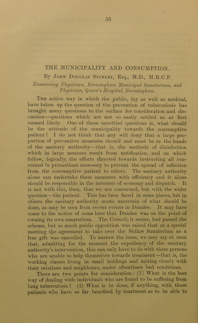 5G THE MUNICIPALITY AND CONSUMPTION. By John Douglas Stanley, Esq., M.D., M.R.C.P. Examining Physician, Birmingham Municipal Sanatorium, and Physician, Queen's Hospital, Birmingham. The active way in which the public, lay as well as medical, have taken up the question of the prevention of tuberculosis has brought many questions to the surface for consideration and dis- cussion—questions which are not so easily settled as at first seemed likely. One of these unsettled questions is, what should be the attitude of the municipality towards the consumptive patient 1 I do not think that any will deny that a large pro- portion of preventive measures should and must be in the hands of the sanitary authority—that is, the methods of disinfection which in large measure result from notification, and on which follow, logically, the efforts directed towards instructing all con- cerned in precautions necessary to prevent the spread of infection from the consumptive patient to others. The sanitary authority alone can undertake these measures with efficiency and it alone should be responsible in the interests of economy and dispatch. It is not with this, then, that we are concerned, but with the wider question—the patient. This has been faced in some places, but in others the sanitary authority seems uncertain of what should be done, as may be seen from recent events in Dundee. It may have come to the notice of some here that Dundee was on the point of owning its own sanatorium. The Council, it seems, had passed the scheme, but so much public opposition was raised that at a special meeting the agreement to take over the Sidlaw Sanatorium as a free gift was cancelled. To narrow the issue, we may say at once that, admitting for the moment the expediency of the sanitary authority’s intervention, this can only have to do with those persons who are unable to help themselves towards treatment—that is, the working classes living in small holdings and mixing closely with their relations and neighbours, under oftentimes bad conditions. There are two points for consideration: (1) What is the best way of dealing with individuals who are found to be suffering from lung tuberculosis ? (2) What is to done, if anything, with those patients who have so far benefited by treatment as to be able to