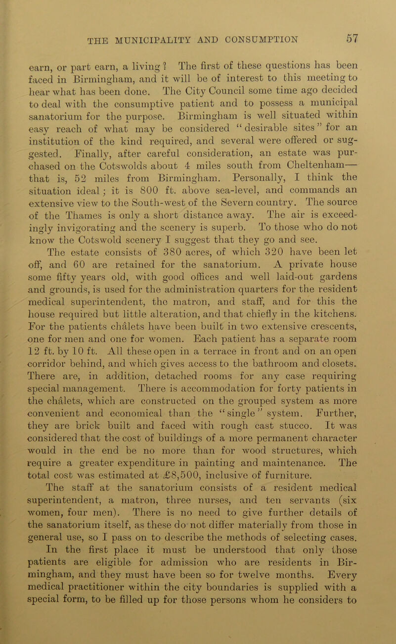 earn, or part earn, a living ? The first of these questions has been faced in Birmingham, and it will be of interest to this meeting to hear what has been done. The City Council some time ago decided to deal with the consumptive patient and to possess a municipal sanatorium for the purpose. Birmingham is well situated within easy reach of what may be considered “ desirable sites ” for an institution of the kind required, and several were offered or sug- gested. Finally, after careful consideration, an estate was pur- chased on the Cotswolds about 4 miles south from Cheltenham— that is, 52 miles from Birmingham. Personally, I think the situation ideal; it is 800 ft. above sea-level, and commands an extensive view to the South-west of the Severn country. The source of the Thames is only a short distance away. The air is exceed- ingly invigorating and the scenery is superb. To those who do not know the Cotswold scenery I suggest that they go and see. The estate consists of 380 acres, of which 320 have been let off, and 60 are retained for the sanatorium. A private house some fifty years old, with good offices and well laid-out gardens and grounds, is used for the administration quarters for the resident medical superintendent, the matron, and staff, and for this the house required but little alteration, and that chiefly in the kitchens. For the patients chalets have been built in two extensive crescents, one for men and one for women. Each patient has a separate room 12 ft. by 10 ft. All these open in a terrace in front and on an open corridor behind, and which gives access to the bathroom and closets. There are, in addition, detached rooms for any case requiring special management. There is accommodation for forty patients in the chalets, which are constructed on the grouped system as more convenient and economical than the “ single ” system. Further, they are brick built and faced with rough cast stucco. It was considered that the cost of buildings of a more permanent character would in the end be no more than for wood structures, which require a greater expenditure in painting and maintenance. The total cost was estimated at £8,500, inclusive of furniture. The staff at the sanatorium consists of a resident medical superintendent, a matron, three nurses, and ten servants (six women, four men). There is no need to give further details of the sanatorium itself, as these do not differ materially from those in general use, so I pass on to describe the methods of selecting cases. In the first place it must be understood that only those patients are eligible for admission who are residents in Bir- mingham, and they must have been so for twelve months. Every medical practitioner within the city boundaries is supplied with a special form, to be filled up for those persons whom he considers to