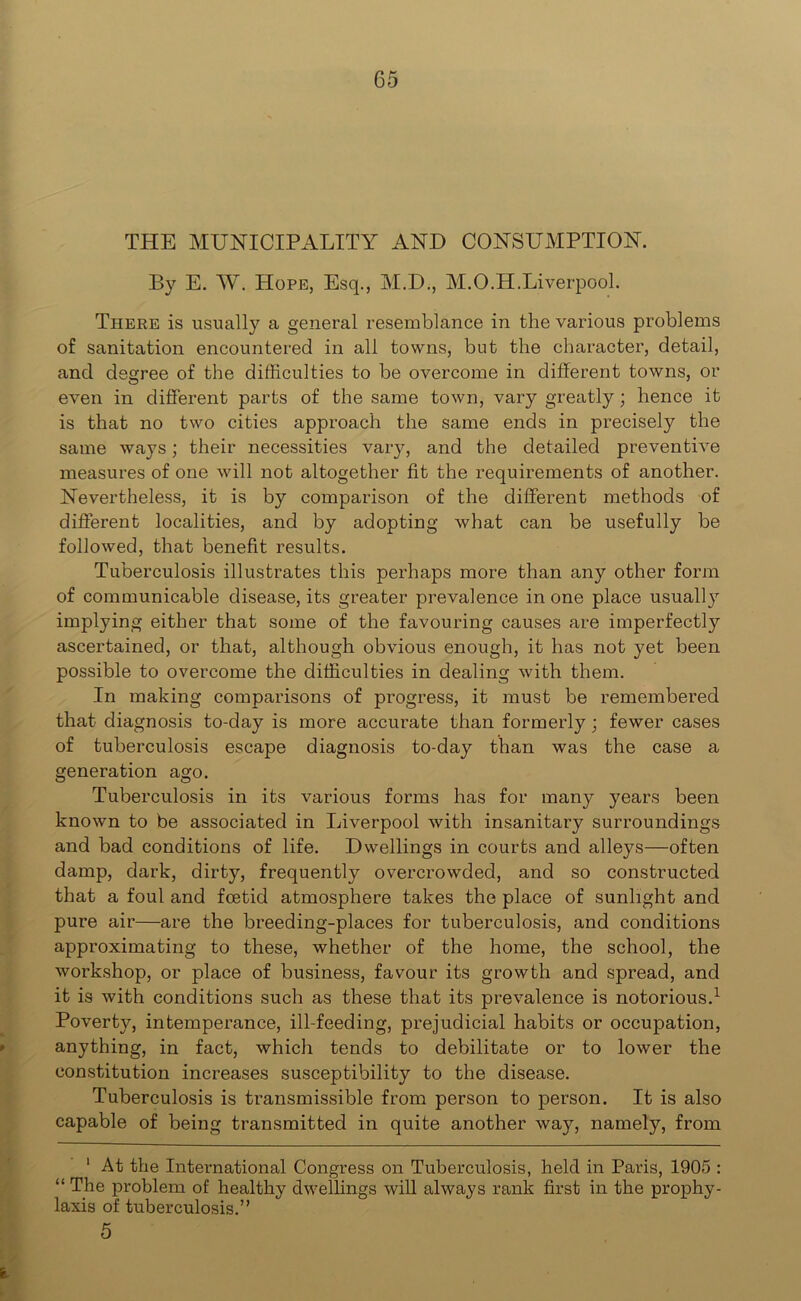 THE MUNICIPALITY AND CONSUMPTION. By E. W. Hope, Esq., M.D., M.O.H.Liverpool. There is usually a general resemblance in the various problems of sanitation encountered in all towns, but the character, detail, and degree of the difficulties to be overcome in different towns, or even in different parts of the same town, vary greatly; hence it is that no two cities approach the same ends in precisely the same ways; their necessities vary, and the detailed preventive measures of one will not altogether fit the requirements of another. Nevertheless, it is by comparison of the different methods of different localities, and by adopting what can be usefully be followed, that benefit results. Tuberculosis illustrates this perhaps more than any other form of communicable disease, its greater prevalence in one place usually implying either that some of the favouring causes are imperfectly ascertained, or that, although obvious enough, it has not yet been possible to overcome the difficulties in dealing with them. In making comparisons of progress, it must be remembered that diagnosis to-day is more accurate than formerly; fewer cases of tuberculosis escape diagnosis to-day than was the case a generation ago. Tuberculosis in its various forms has for many years been known to be associated in Liverpool with insanitary surroundings and bad conditions of life. Dwellings in courts and alleys—often damp, dark, dirty, frequently overcrowded, and so constructed that a foul and foetid atmosphere takes the place of sunlight and pure air—are the breeding-places for tuberculosis, and conditions approximating to these, whether of the home, the school, the workshop, or place of business, favour its growth and spread, and it is with conditions such as these that its prevalence is notorious.1 Poverty, intemperance, ill-feeding, prejudicial habits or occupation, anything, in fact, which tends to debilitate or to lower the constitution increases susceptibility to the disease. Tuberculosis is transmissible from person to person. It is also capable of being transmitted in quite another way, namely, from 1 At the International Congress on Tuberculosis, held in Paris, 1905 : “ The problem of healthy dwellings will always rank first in the prophy- laxis of tuberculosis.” 5 e