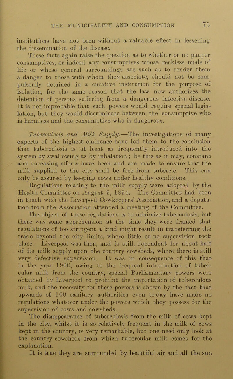 institutions have not been without a valuable effect in lessening the dissemination of the disease. These facts again raise the question as to whether or no pauper consumptives, or indeed any consumptives whose reckless mode of life or whose general surroundings are such as to render them a danger to those with whom they associate, should not be com- pulsorily detained in a curative institution for the purpose of isolation, for the same reason that the law now authorizes the detention of persons suffering from a dangerous infective disease. It is not improbable that such powers would require special legis- lation, but they would discriminate between the consumptive who is harmless and the consumptive who is dangerous. Tuberculosis and Milk Supply.—The investigations of many experts of the highest eminence have led them to the conclusion that tuberculosis is at least as frequently introduced into the system by swallowing as by inhalation ; be this as it may, constant and unceasing efforts have been and are made to ensure that the milk supplied to the city shall be free from tubercle. This can only be assured by keeping cows under healthy conditions. Regulations relating to the milk supply were adopted by the Health Committee on August 9, 1894. The Committee had been in touch with the Liverpool Cowkeepers’ Association, and a deputa- tion from the Association attended a meeting of the Committee. The object of these regulations is to minimize tuberculosis, but there was some apprehension at the time they were framed that regulations of too stringent a kind might result in transferring the trade beyond the city limits, where little or no supervision took place. Liverpool was then, and is still, dependent for about half of its milk supply upon the country cowsheds, where there is still very defective supervision. It was in consequence of this that in the year 1900, owing to the frequent introduction of tuber- cular milk from the country, special Parliamentary powers were obtained by Liverpool to prohibit the importation of tuberculous milk, and the necessity for these powers is shown by the fact that upwards of 300 sanitary authorities even to-day have made no regulations whatever under the powers which they possess for the supervision of cows and cowsheds. The disappearance of tuberculosis from the milk of cows kept in the city, whilst it is so relatively frequent in the milk of cows kept in the country, is very remarkable, but one need only look at the country cowsheds from which tubercular milk comes for the explanation. It is true they are surrounded by beautiful air and all the sun