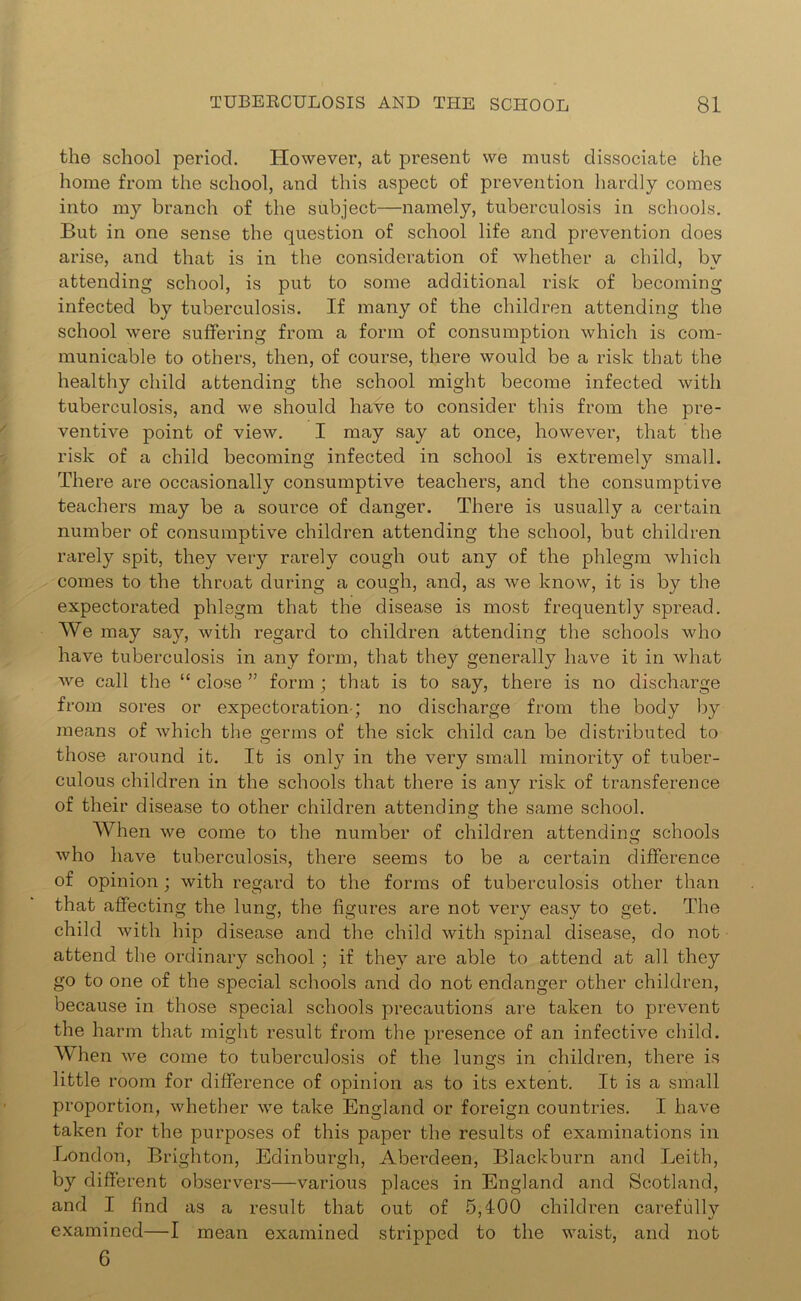 the school period. However, at present we must dissociate the home from the school, and this aspect of prevention hardly comes into my branch of the subject—namely, tuberculosis in schools. But in one sense the question of school life and prevention does arise, and that is in the consideration of whether a child, by attending school, is put to some additional risk of becoming infected by tuberculosis. If many of the children attending the school were suffering from a form of consumption which is com- municable to others, then, of course, there would be a risk that the healthy child attending the school might become infected with tuberculosis, and we should have to consider this from the pre- ventive point of view. I may say at once, however, that the risk of a child becoming infected in school is extremely small. There are occasionally consumptive teachers, and the consumptive teachers may be a source of danger. There is usually a certain number of consumptive children attending the school, but children rarely spit, they very rarely cough out any of the phlegm which comes to the throat during a cough, and, as we know, it is by the expectorated phlegm that the disease is most frequently spread. We may say, with regard to children attending the schools who have tuberculosis in any form, that they generally have it in what we call the “ close ” form; that is to say, there is no discharge from sores or expectoration; no discharge from the body by means of which the germs of the sick child can be distributed to those around it. It is only in the very small minority of tuber- culous children in the schools that there is any risk of transference of their disease to other children attending the same school. When we come to the number of children attending schools who have tuberculosis, there seems to be a certain difference of opinion; with regard to the forms of tuberculosis other than that affecting the lung, the figures are not very easy to get. The child with hip disease and the child with spinal disease, do not attend the ordinary school ; if they are able to attend at all they go to one of the special schools and do not endanger other children, because in those special schools precautions are taken to prevent the harm that might result from the presence of an infective child. When we come to tuberculosis of the lungs in children, there is little room for difference of opinion as to its extent. It is a small proportion, whether we take England or foreign countries. I have taken for the purposes of this paper the results of examinations in London, Brighton, Edinburgh, Aberdeen, Blackburn and Leith, by different observers—various places in England and Scotland, and I find as a result that out of 5,400 children carefully examined—I mean examined stripped to the waist, and not 6