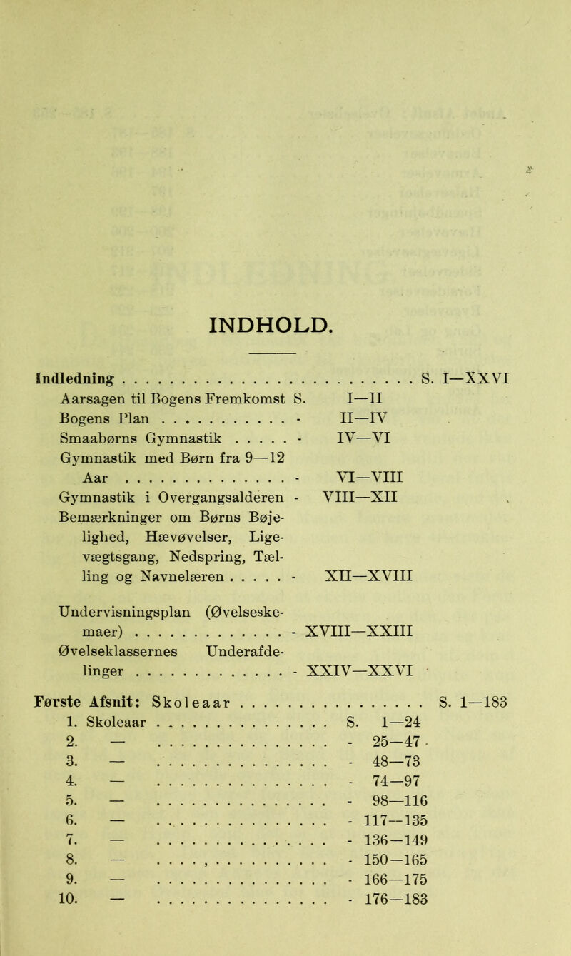 INDHOLD. Indledning S Aarsagen til Bogens Fremkomst S. I—II Bogens Plan . . - II—IV Smaabørns Gymnastik - IV—VI Gymnastik med Børn fra 9—12 Aar - VI—VIII Gymnastik i Overgangsalderen - VIII—XII Bemærkninger om Børns Bøje- lighed, Hævøvelser, Lige- vægtsgang, Nedspring, Tæl- ling og Navnelæren - XII—XVIII Undervisningsplan (Øvelseske- maer) - XVIII—XXIII Øvelseklassernes Underafde- linger - XXIV—XXVI Første Afsnit: Skoleaar 1. Skoleaar 2. — 3. — 4. — 5. — 6. — 8. — 9. — 10. — S. 1—24 - 25-47 - - 48—73 - 74—97 - 98—116 - 117—135 - 136-149 - 150-165 - 166—175 - 176—183 — XXVI . 1—183