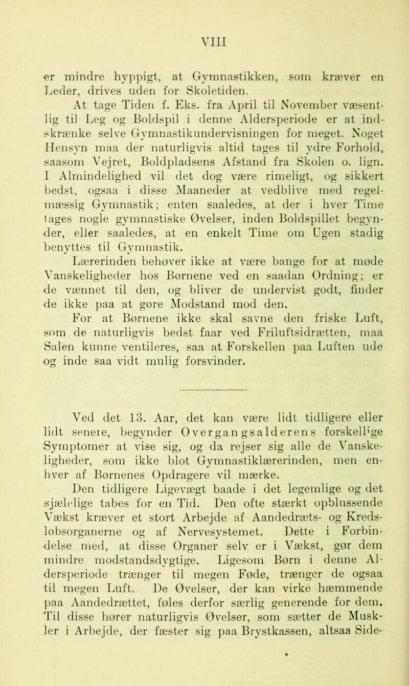 er mindre hyppigt, at Gymnastikken, som kræver en Leder, drives uden for Skoletiden. At tage Tiden f. Eks. fra April til November væsent- lig til Leg og Boldspil i denne Aldersperiode er at ind- skrænke selve Gymnastikundervisningen for meget. Noget Hensyn maa der naturligvis altid tages til ydre Forhold, saasom Vejret, Boldpladsens Afstand fra Skolen o. lign. I Almindelighed vil det dog være rimeligt, og sikkert bedst, ogsaa i disse Maaneder at vedblive med regel- mæssig Gymnastik; enten saaledes, at der i hver Time lages nogle gymnastiske Øvelser, inden Boldspillet begyn- der, eller saaledes, at en enkelt Time om Ugen stadig benyttes til Gymnastik. Lærerinden behøver ikke at være bange for at møde Vanskeligheder hos Børnene ved en saadan Ordning; er de vænnet til den, og bliver de undervist godt, finder de ikke paa at gøre Modstand mod den. For at Børnene ikke skal savne den friske Luft, som de naturligvis bedst faar ved Friluftsidrætten, maa Salen kunne ventileres, saa at Forskellen paa Luften ude og inde saa vidt mulig forsvinder. Ved det 13. Aar, det kan være lidt tidligere eller lidt senere, begynder Overgangsalderens forskellige Symptomer at vise sig, og da rejser sig alle de Vanske- ligheder, som ikke blot Gymnastiklærerinden, men en- hver af Børnenes Opdragere vil mærke. Den tidligere Ligevægt baade i det legemlige og det sjælelige tabes for en Tid. Den ofte stærkt opblussende Vækst kræver et stort Arbejde af Aandedræts- og Kreds- lobsorganerne og af Nervesystemet. Dette i Forbin- delse med, at disse Organer selv er i Vækst, gør dem mindre modstandsdygtige. Ligesom Børn i denne Al- dersperiode trænger til megen Føde, trænger de ogsaa til megen Luft. De Øvelser, der kan virke hæmmende paa Aandedrættet, føles derfor særlig generende for dem. Til disse hører naturligvis Øvelser, som sætter de Musk- ler i Arbejde, der fæster sig paa Brystkassen, altsaa Side-