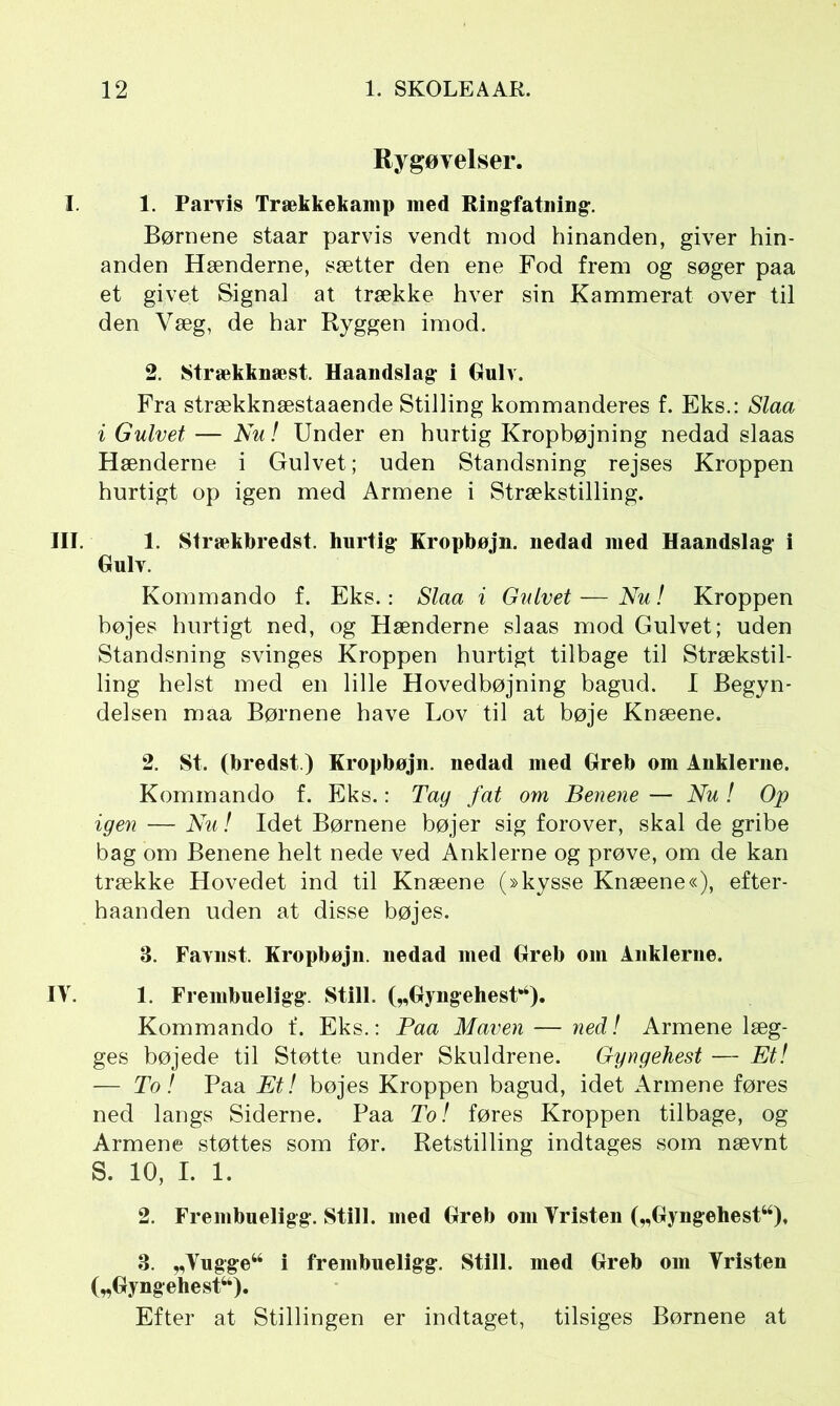 Rygøvelser. I. 1. Parvis Trækkekamp med Rin g fatning:. Børnene staar parvis vendt mod hinanden, giver hin- anden Hænderne, sætter den ene Fod frem og søger paa et givet Signal at trække hver sin Kammerat over til den Væg, de har Ryggen imod. 2. Strækknæst. Haandslag- i Gulv. Fra strækknæstaaende Stilling kommanderes f. Eks.: Slaa i Gulvet — Nu! Under en hurtig Kropbøjning nedad slaas Hænderne i Gulvet; uden Standsning rejses Kroppen hurtigt op igen med Armene i Strækstilling. III. 1. Strækbredst. hurtig- Kropbøjn. nedad med Haandslag- i Gulv. Kommando f. Eks.: Slaa i Gulvet—Nu! Kroppen bøjes hurtigt ned, og Hænderne slaas mod Gulvet; uden Standsning svinges Kroppen hurtigt tilbage til Strækstil- ling helst med en lille Hovedbøjning bagud. I Begyn- delsen maa Børnene have Lov til at bøje Knæene. 2. St. (bredst.) Kropbøjn. nedad med Greb om Anklerne. Kommando f. Eks.: Tag fat om Benene — Nu ! Op igen — Nu! Idet Børnene bøjer sig forover, skal de gribe bag om Benene helt nede ved Anklerne og prøve, om de kan trække Hovedet ind til Knæene (»kysse Knæene«), efter- haanden uden at disse bøjes. 3. Favnst. Kropbøjn. nedad med Greb om Anklerne. IV. 1. Frembueligg. Still. („Gyngehest”2 3 4 S.). Kommando f. Eks.: Paa Maven — ned! Armene læg- ges bøjede til Støtte under Skuldrene. Gyngehest — Et! — To! Paa Et! bøjes Kroppen bagud, idet Armene føres ned langs Siderne. Paa To! føres Kroppen tilbage, og Armene støttes som før. Retstilling indtages som nævnt S. 10, I. 1. 2. Frembueligg-. Still, med Greb om Vristen („Gyngehest44). 3. „Vugge44 i frembueligg. Still, med Greb om Vristen („Gyngehest44). Efter at Stillingen er indtaget, tilsiges Børnene at