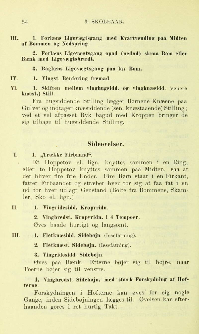 III. 1. Forlæns Ligevægtsgang med Kvartvending paa Midten af Bommen og1 Nedspring. 2. Forlæns Ligevægtsgang opad (nedad) skraa Bom eller Bænk med Lige vægtsbræ dt. 3. Baglæns Ligevægtsgang paa lav Bom. IT. 1. Vingst. Benføring fremad. Yl. 1. Skiften mellem vinghugsidd. og vingknæsidd. (senere knæst.) Still. Fra hugsiddende Stilling lægger Børnene Knæene paa Gulvet og indtager knæsiddende (sen. knæstaaende) Stilling; ved et vel afpasset Ryk bagud med Kroppen bringer de sig tilbage til hugsiddende Stilling. Sideøvelser. I. 1. „Trække Firbaand“. Et Hoppetov el. lign. knyttes sammen i en Ring,, eller to Hoppetov knyttes sammen paa Midten, saa at der bliver fire frie Ender. Fire Børn staar i en Firkant, fatter Firbaandet og stræber hver for sig at faa fat i en ud for hver udlagt Genstand (Bolte fra Bommene, Skam- ler, Sko el. lign.) II. 1. Yingridesidd. Kropvridn. 2. Vingbredst. Kropvridn. i 4 Tempoer. Øves baade hurtigt og langsomt. III. 1. Fletknæsidd. Sidebøjn. (Issefatning). 2. Fletknæst. Sidebøjn. (Issefatning). 3. Vingridesidd. Sidebøjn. Øves paa Bænk. Etterne bøjer sig til højre, naar Toerne bøjer sig til venstre. 4. Vingbredst. Sidebøjn. med stærk Forskydning af Hof- terne. Forskydningen i Hofterne kan øves for sig nogle Gange, inden Sidebøjningen lægges til. Øvelsen kan efter- haanden gøres i ret hurtig Takt.