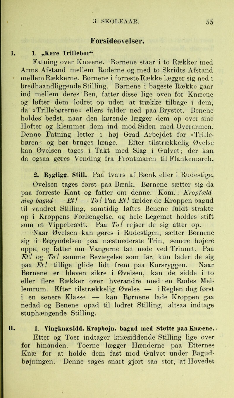 Forsideøvelser. I. 1. „Køre Trillebør44. Fatning over Knæene. Børnene staar i to Rækker med Arms Afstand mellem Roderne og med to Skridts Afstand mellem Rækkerne. Børnene i forreste Række lægger sig ned i bredhaandliggende Stilling. Børnene i bageste Række gaar ind mellem deres Ben, fatter disse lige oven for Knæene og løfter dem lodret op uden at trække tilbage i dem, da »Trillebørerne« ellers falder ned paa Brystet. Benene holdes bedst, naar den kørende lægger dem op over sine Hofter og klemmer dem ind mod Siden med Overarmen. Denne Fatning letter i høj Grad Arbejdet for »Trille- børen« og bør bruges længe. Efter tilstrækkelig Øvelse kan Øvelsen tages i Takt med Slag i Gulvet; der kan da ogsaa gøres Vending fra Frontmarch til Flankemarch. 2. Rygligg. Still. Paa tværs af Bænk eller i Rudestige. Øvelsen tages først paa Bænk. Børnene sætter sig da paa forreste Kant og fatter om denne. Kom.: Kropfæld- ning bagud — Et! —* To! Paa Et! fælder de Kroppen bagud til vandret Stilling, samtidig løftes Benene fuldt strakte op i Kroppens Forlængelse, og hele Legemet holdes stift som et Vippebrædt. Paa To! rejser de sig atter op. Naar Øvelsen kan gøres i Rudestigen, sætter Børnene sig i Begyndelsen paa næstnederste Trin, senere højere oppe, og fatter om Vangerne tæt nede ved Trinnet. Paa Et! og To! samme Bevægelse som før, kun lader de sig paa Et! tillige glide lidt frem paa Korsryggen. Naar Børnene er bleven sikre i Øvelsen, kan de sidde i to eller flere Rækker over hverandre med en Rudes Mel- lemrum. Efter tilstrækkelig Øvelse — i Reglen dog først i en senere Klasse — kan Børnene lade Kroppen gaa nedad og Benene opad til lodret Stilling, altsaa indtage stuphængende Stilling. II. 1. Vingknæsidd. Kropbøjn. bagud med Støtte paa Knæene. ■ Etter og Toer indtager knæsiddende Stilling lige over for hinanden. Toerne lægger Hænderne paa Etternes Knæ for at holde dem fast mod Gulvet under Bagud- bøjningen. Denne søges snart gjort saa stor, at Hovedet