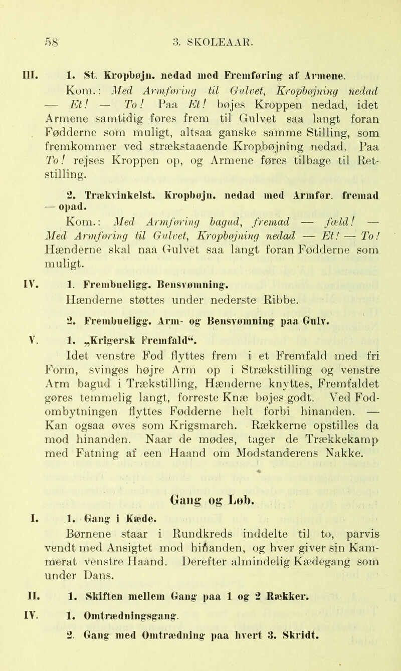 III. 1. St. Kropbøjn. nedad med Fremføring’ af Armene. Kom.: Med Armføring til Gulvet, Kropbøjning nedad — Et! — To! Paa Et! bøjes Kroppen nedad, idet Armene samtidig føres frem til Gulvet saa langt foran Fødderne som muligt, altsaa ganske samme Stilling, som fremkommer ved strækstaaende Kropbøjning nedad. Paa To! rejses Kroppen op, og Armene føres tilbage til Ret- stilling. 2. Trækvinkelst. Kropbøjn. nedad med Armfør. fremad — opad. Kom.: Med Armføring bagud, fremad — fæld! — Med Armføring til Gulvet, Kropbøjning nedad — Et! — To! Hænderne skal naa Gulvet saa langt foran Fødderne som muligt. IV. 1. Frembuelig-g-. Bensvømning*. Hænderne støttes under nederste Ribbe. 2. Frembueligg-. Arm- og Bensvømning- paa Gulv. V. 1. „Krig er sk Frem fa id**. Idet venstre Fod flyttes frem i et Fremfald med fri Form, svinges højre Arm op i Strækstilling og venstre Arm bagud i Trækstilling, Hænderne knyttes, Fremfaldet gøres temmelig langt, forreste Knæ bøjes godt. Ved Fod- ombytningen flyttes Fødderne helt forbi hinanden. — Kan ogsaa øves som Krigsmarch. Rækkerne opstilles da mod hinanden. Naar de mødes, tager de Trækkekamp med Fatning af een Haand om Modstanderens Nakke. Gang og Løb. I. 1. Gang- i Kæde. Børnene staar i Rundkreds inddelte til to, parvis vendt med Ansigtet mod hinanden, og hver giver sin Kam- merat venstre Haand. Derefter almindelig Kædegang som under Dans. II. 1. Skiften mellem Gang- paa 1 og- 2 Rækker. IV. 1. Omtrædningsgang-.