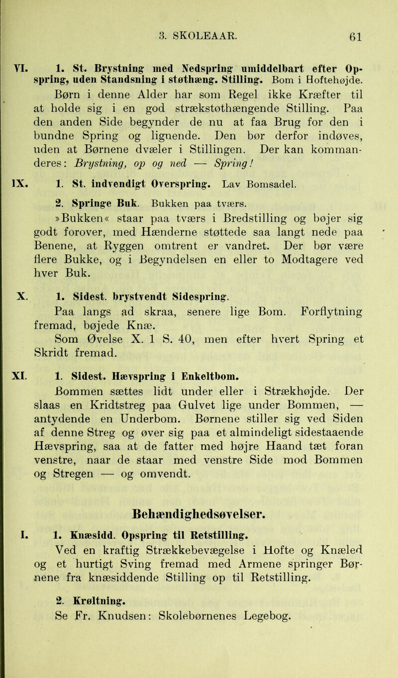 VI. 1. St. Brystning med Nedspring umiddelbart efter Op- spring-, uden Standsning- i støthæng. Stilling. Bom i Hoftehøjde. Børn i denne Alder har som Regel ikke Kræfter til at holde sig i en god strækstøthængende Stilling. Paa den anden Side begynder de nu at faa Brug for den i bundne Spring og lignende. Den bør derfor indøves, uden at Børnene dvæler i Stillingen. Der kan komman- deres: Brystning, op og ned — Spring! IX. 1. St. indvendigt Overspring. Lav Bomsadel. 2. Springe Buk. Bukken paa tværs. »Bukken« staar paa tværs i Bredstilling og bøjer sig godt forover, med Hænderne støttede saa langt nede paa Benene, at Ryggen omtrent er vandret. Der bør være flere Bukke, og i Begyndelsen en eller to Modtagere ved hver Buk. X. 1. Sidest. brystvendt Sidespring. Paa langs ad skraa, senere lige Bom. Forflytning fremad, bøjede Knæ. Som Øvelse X. 1 S. 40, men efter hvert Spring et Skridt fremad. XI. 1. Sidest. Hævspring i Enkeltbom. Bommen sættes lidt under eller i Strækhøjde. Der slaas en Kridtstreg paa Gulvet lige under Bommen, — antydende en Underbom. Børnene stiller sig ved Siden af denne Streg og øver sig paa et almindeligt sidestaaende Hævspring, saa at de fatter med højre Haand tæt foran venstre, naar de staar med venstre Side mod Bommen og Stregen — og omvendt. Behændighedsøvelser. I. 1. Knæsidd. Opspring til Retstilling. Ved en kraftig Strækkebevægelse i Hofte og Knæled og et hurtigt Sving fremad med Armene springer Bør- nene fra knæsiddende Stilling op til Retstilling. 2. Krøltning. Se Fr. Knudsen: Skolebørnenes Legebog.