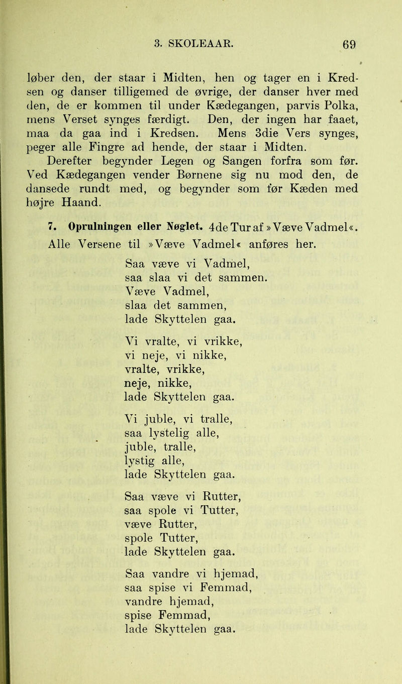 løber den, der staar i Midten, hen og tager en i Kred- sen og danser tilligemed de øvrige, der danser hver med den, de er kommen til under Kædegangen, parvis Polka, mens Verset synges færdigt. Den, der ingen har faaet, maa da gaa ind i Kredsen. Mens 3die Vers synges, peger alle Fingre ad hende, der staar i Midten. Derefter begynder Legen og Sangen forfra som før. Ved Kædegangen vender Børnene sig nu mod den, de dansede rundt med, og begynder som før Kæden med højre Haand. 7. Oprulningen eller Nøglet. 4 de Tur af »Væve Vadmel«. Alle Versene til »Væve Vadmel« anføres her. Saa væve vi Vadmel, saa slaa vi det sammen. Væve Vadmel, slaa det sammen, lade Skyttelen gaa. Vi vralte, vi vrikke, vi neje, vi nikke, vralte, vrikke, neje, nikke, lade Skyttelen gaa. Vi juble, vi tralle, saa lystelig alle, juble, tralle, lystig alle, lade Skyttelen gaa. Saa væve vi Rutter, saa spole vi Tutter, væve Rutter, spole Tutter, lade Skyttelen gaa. Saa vandre vi hjemad, saa spise vi Femmad, vandre hjemad, spise Femmad, lade Skyttelen gaa.