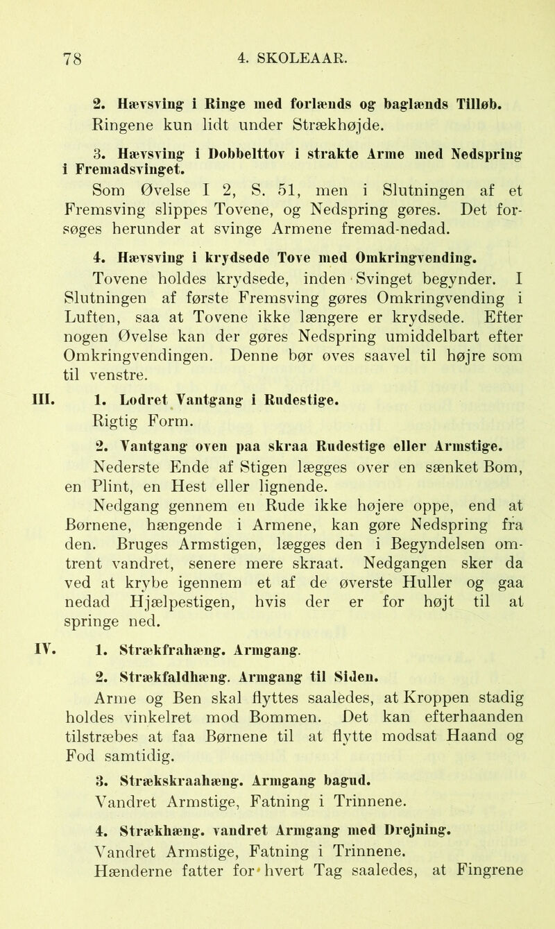 2. Hævsving i Ringe med forlænds og baglænds Tilløb. Ringene kun lidt under Strækhøjde. 3. Hævsving i Dobbelttov i strakte Arme med Nedspring i Fremadsvinget. Som Øvelse I 2, S. 51, men i Slutningen af et Fremsving slippes Tovene, og Nedspring gøres. Det for- søges herunder at svinge Armene fremad-nedad. 4. Hævsving i krydsede Tove med Omkringvending. Tovene holdes krydsede, inden • Svinget begynder. I Slutningen af første Fremsving gøres Omkringvending i Luften, saa at Tovene ikke længere er krydsede. Efter nogen Øvelse kan der gøres Nedspring umiddelbart efter Omkringvendingen. Denne bør øves saavel til højre som til venstre. III. 1. Lodret Vantgang i Rudestige. Rigtig Form. 2. Vantgang oven paa skraa Rudestige eller Armstige. Nederste Ende af Stigen lægges over en sænket Bom, en Plint, en Hest eller lignende. Nedgang gennem en Rude ikke højere oppe, end at Børnene, hængende i Armene, kan gøre Nedspring fra den. Bruges Armstigen, lægges den i Begyndelsen om- trent vandret, senere mere skraat. Nedgangen sker da ved at krybe igennem et af de øverste Huller og gaa nedad Hjælpestigen, hvis der er for højt til at springe ned. IV. 1. Strækfrahæng. Armgang. 2. Strækfaldhæug. Armgang til Siden. Arme og Ben skal flyttes saaledes, at Kroppen stadig holdes vinkelret mod Bommen. Det kan efterhaanden tilstræbes at faa Børnene til at flytte modsat Haand og Fod samtidig. 3. Strækskraahæng. Armgang bagud. Vandret Armstige, Fatning i Trinnene. 4. Strækhæng. vandret Armgang med Drejning. Vandret Armstige, Fatning i Trinnene. Hænderne fatter for »hvert Tag saaledes, at Fingrene