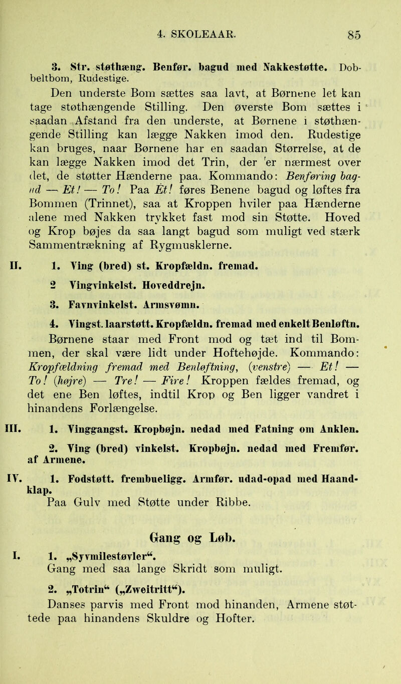 3. Str. støthæng. Benfør. bagud med Nakkestøtte. Dob- beltbom, Rudestige. Den underste Bom sættes saa lavt, at Børnene let kan tage støthængende Stilling. Den øverste Bom sættes i saadan Afstand fra den underste, at Børnene i støthæn- gende Stilling kan lægge Nakken imod den. Rudestige kan bruges, naar Børnene har en saadan Størrelse, at de kan lægge Nakken imod det Trin, der fer nærmest over det, de støtter Hænderne paa. Kommando: Benføring bag- ud — Et! — To! Paa Ét! føres Benene bagud og løftes fra Bommen (Trinnet), saa at Kroppen hviler paa Hænderne alene med Nakken trykket fast mod sin Støtte. Hoved og Krop bøjes da saa langt bagud som muligt ved stærk Sammentrækning af Rygmusklerne. II. 1. Ting- (bred) st. Kropfældn. fremad. 2 Yingyinkelst. Hoveddrejn. 3. Favnvinkelst. Armsvømn. 4. Yingst. laarstøtt. Kropfældn. fremad med enkelt Benløftn. Børnene staar med Front mod og tæt ind til Bom- men, der skal være lidt under Hoftehøjde. Kommando: Kropfældning fremad med Benløftning, {venstre) — Ét! — To! {højre) — Tre! — Fire! Kroppen fældes fremad, og det ene Ben løftes, indtil Krop og Ben ligger vandret i hinandens Forlængelse. III. 1. Yinggangst. Kropbøjn. nedad med Fatning om Anklen. 2. Ying (bred) vinkelst. Kropbøjn. nedad med Fremfør, af Armene. IY. 1. Fodstøtt. frembueligg. Armfør. udad-opad med Haand- klap. Paa Gulv med Støtte under Ribbe. Gang og Løb. I. 1. „Syvmilestøvler44. Gang med saa lange Skridt som muligt. 2. „Totrin44 („Zweitritt44). Danses parvis med Front mod hinanden, Armene støt- tede paa hinandens Skuldre og Hofter.