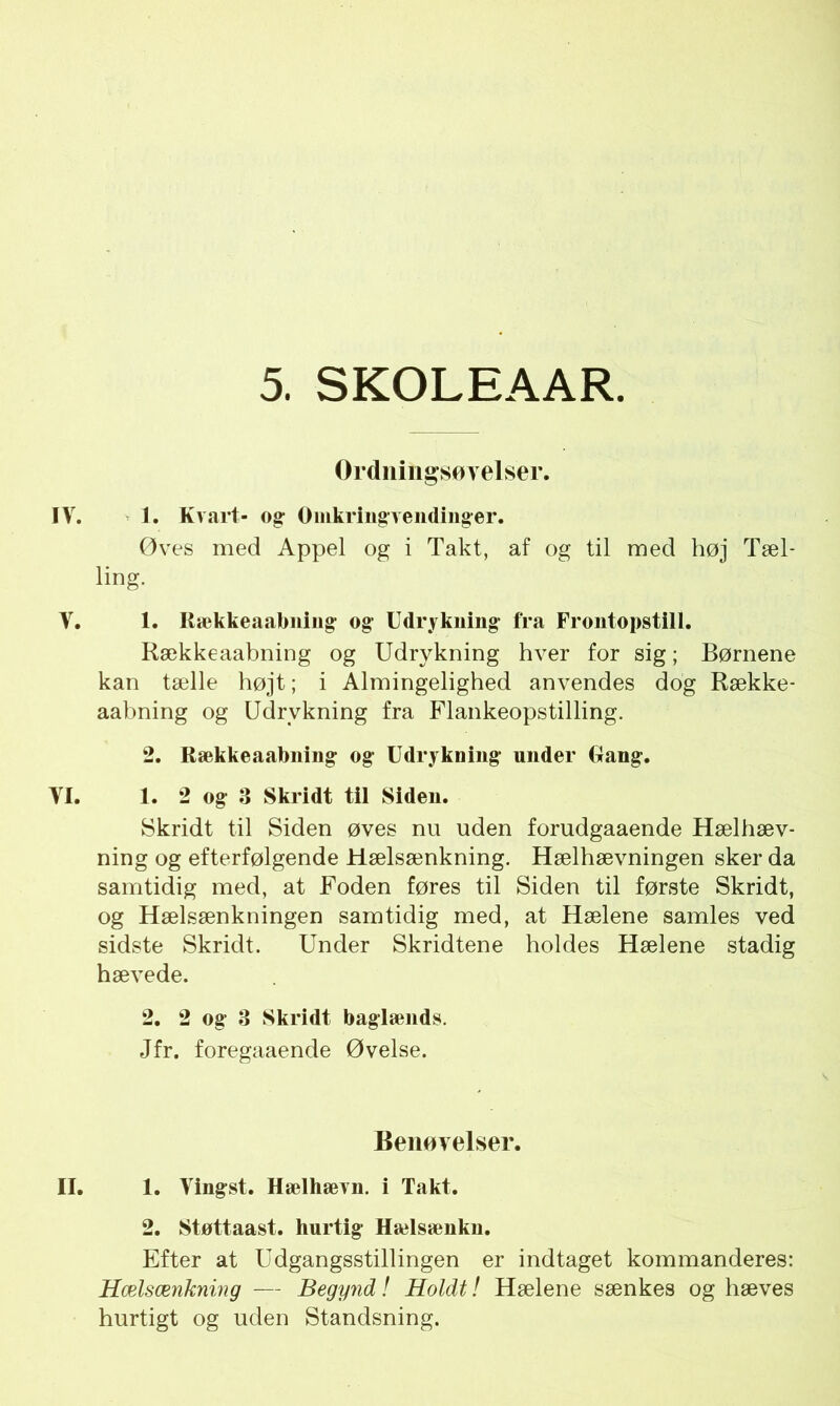 Ordningsøvelser. IV. 1. Kvart- og- Omkringvendinger. Øves med Appel og i Takt, af og til med høj Tæl- lirig- V. 1. Rækkeaabning og- Udrykning- fra Frontopstill. Rækkeaabning og Udrykning hver for sig; Børnene kan tælle højt; i Almingelighed anvendes dog Række- aabning og Udrykning fra Flankeopstilling. 2. Rækkeaabning og Udrykning under Rang. VI. 1. 2 og 3 Skridt til Siden. Skridt til Siden øves nu uden forudgaaende Hælhæv- ning og efterfølgende Hælsænkning. Hælhævningen sker da samtidig med, at Foden føres til Siden til første Skridt, og Hælsænkningen samtidig med, at Hælene samles ved sidste Skridt. Under Skridtene holdes Hælene stadig hævede. 2. 2 og 3 Skridt baglænds. Jfr. foregaaende Øvelse. Benøvelser. II. 1. Vingst. Hælhævn. i Takt. 2. Støttaast. hurtig Hælsænkn. Efter at Udgangsstillingen er indtaget kommanderes: Hælsænkning — Begynd! Holdt! Hælene sænkes og hæves hurtigt og uden Standsning.