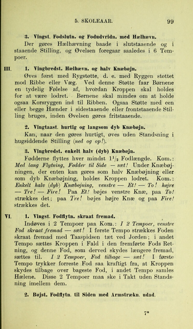 3. Yingst. Fodslutn. og Fodudvridn. med Hælhævn. Der gøres Hælhævning baade i slutstaaende og i staaende Stilling, og Øvelsen foregaar saaledes i 6 Tem- poer. III. 1. Yingbredst. Hælhævn. og halv Knæbøjn. Øves først med Rygstøtte, d. e. med Ryggen støttet mod Ribbe eller Væg. Ved denne Støtte faar Børnene en tydelig Følelse af, hvordan Kroppen skal holdes for at være lodret. Børnene skal mindes om at holde ogsaa Korsryggen ind til Ribben. Ogsaa Støtte med een eller begge Hænder i sidestaaende eller frontstaaende Stil- ling bruges, inden Øvelsen gøres fritstaaende. 2. Yingtaast. hurtig og langsom dyb Knæbøjn. Kan, naar den gøres hurtigt, øves uden Standsning i hugsiddende Stilling (ned og op!). 3. Yingbredst. enkelt halv (dyb) Knæbøjn. Fødderne flyttes hver mindst IY/2 Fodlængde. Kom.: Med lang Flytning, Fødder til Side — sæt! Under Knæbøj- ningen, der enten kan gøres som halv Knæbøjning eller som dyb Knæbøjning, holdes Kroppen lodret. Kom.: Enkelt halv (dyb) Knæbøjning, venstre— Et! — To! højre — Tre! — Fire! Paa Et! bøjes venstre Knæ, paa To! strækkes det; paa Tre! bøjes højre Knæ og paa Fire! strækkes det. YI. 1. Yingst. Fodflytn. skraat fremad. Indøves i 2 Tempoer paa Kom.: I 2 Tempoer, venstre Fod skraat fremad — sæt! I første Tempo strækkes Foden skraat fremad med Taaspidsen tæt ved Jorden; i andet Tempo sættes Kroppen i Fald i den fremførte Fods Ret- ning, og denne Fod, som derved skydes længere fremad, sættes til. I 2 Tempoer, Fod tilbage — sæt! I første Tempo trykker forreste Fod saa kraftigt fra, at Kroppen skydes tilbage over bageste Fod, i andet Tempo samles Hælene. Disse 2 Tempoer maa ske i Takt uden Stands- ning imellem dem. 2. Bøjst. Fodflytn. til Siden med Armstrækn. udad. 7*