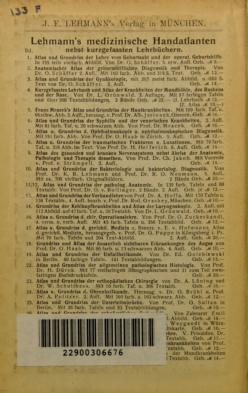 f J. F. LEHMANN’« Verlag in MÜNCHEN. Lehmann’s medizinische Handatlanten Bd. nebst kurzgefassten Lehrbüchern. 1. Atlas und Grundriss der Lehre vom Geburtsakt und der operat. Geburtshilfe, ln 155 teils vielfarb. Abbild. Von Dr. O. Schaffer. 5. erw. Aufl. Oeb. M 8.— 2. Anatomischer Atlas der geburtshilflichen Diagnostik und Therapie. Von Dr. O. Schaffer 2. Aufl. Mit 160 färb. Abb. und 318S. Text. Oeb. Jl 12.— 3. Atlas und Grundriss der Gynäkologie, mit 207 meist färb. Abbild, u. 262 S. Text von Dr. O. Schäffer. 2. Aufl. Oeb. 14.— 4. Kurzgefasstes Lehrbuch und Atlas der Krankheiten der Mundhöhle, des Rachens und der Nase. Von Dr. L. Orünwald. 3. Auflage. Mit 57 farbigen Tafeln und über 200 Textabbildungen. 2 Bände Oeb. J122.— (1. Lehrbuch .^12.— II, Atlas Jt 10.—) 5. Franz Mracek’s Atlas und Grundriss der Hautkrankheiten. Mit 109 färb. Taf, u, 96schw. Abb.3.Aufl.,herausg. v.Prof. Dr. Alb.J esionek,Oiessen.-Oeb. Jl 18.— 6. Atlas und Grundriss der Syphilis und der venerischen Krankheiten. 2. Aufl. Mit 81 färb. Taf. u. 26 schwarzen Abb. Von Prof. Dr. Mracek. Oeb. Jl 16.— 7. Atlas u. Grundriss d. Ophthalmoskopie u. ophthalmoskopischen Diagnostik. Mit 151 färb. Abb. Von Prof. Dr. O. Haab in Zürich. 5. Aufl. O.eb. Jl 12.— 8. Atlas u. Grundriss der traumatischen Frakturen u. Luxationen. Mit 78 färb. Taf. u. 316 Abb.im Text. Von Prof. Dr. H. Helferich. 8. Aufl. Qth. Jl 14.— 9. Atlas des gesunden und kranken Nervensystems nebst Abriss der Anatomie, Pathologie und Therapie desselben. Von Prof, Dr. Ch. Jakob. Mit Vorrede V. Prof. V. Strümpell. 2. Aufl. Oeb. Jl 14.— 10. Atlas und Grundriss der Bakteriologie und bakteriolog. Diagnostik. Von Prof. Dr. K. B. Lehmann und Prof. Dr. R. O. Neumann. 5. Aufl. Mit za. 700 vielfarb. Originalbildern. 2 Bände Oeb. Jl 20.— 11/12. Atlas und Grundriss der patholog. Anatomie. In 135 färb. Tafeln und 68 Textabb. Von Prof. Dr. O. v. Bollinger. 2 Bände. 2. Aufl. Oeb. je Jl 12.— 13. Atlas und Grundriss derVerbandlehrevon Prof. Dr. A. Hoffa. Mit 170TafeInu. 134 Textabb., 4. Aufl. bearb. v. Prof .Dr. Rud. Or ashey, Mönchen. Oeb. Jl 10.— 14. Grundriss der Kehlkopfkrankheiten und Atlas der Laryngoskopie. 2. Aufl. mit 112Abbild, auf 47farb.Taf. u. 26Textabb. Von Dr.L. Orünwald. Oeb, Jl 10.— 16. Atlas u. Grundriss d. chir. Operationslehre. Von Prof. Dr. O. Zuckerkandl. 4. verm. u. verb. Aufl. Mit 45 färb. Tafeln u. 356 Textabbild. Oeb. Jl 12.— 17. Atlas u. Grundriss d. gerichtl. Medizin u. Benutz, v. E. v. Hofmanns Atlas d. gerichtl. Medizin, herausgegeb. v. Prof, Dr. O. Puppe in Königsberg i. Pr. Mit 70 färb. Tafeln und 204 Text-Abbild. 2. Aufl. Geb. Jl 20,— 18. Grundriss und Atlas der äusserlich sichtbaren Erkrankungen des Auges von Prof, Dr. O. H aab. Mit 86 färb. u. 13 schwarzen Abb, 4. Aufl. Oeb. 10.— 19. Atlas und Grundriss der Unfallheilkunde. Von Dr. Ed. Oolebiewski in Berlin. 40 farbige Tafeln. 141 Textabbildungen. Oeb. M 15,— 22. Atlas und Grundriss der allgemeinen pathologischen Histologie. Von Prof. Dr. H. Dürck. Mit 77 vielfarbigen lithographischen und 31 zum Teil zwei- farbigen Buchdrucktafeln, Oeb. Jl 20.— 23. Atlas und Grundriss der orthopädischen Chirurgie von Dr. A. Lüning und Dr. W. Schulthess. Mit 16 färb. Taf. u, 366 Textabb. Oeb. Jl 16.— 24. Atlas u. Grundriss d. Ohrenheilkunde. Herausg. v, Dr. O. Brühl u. Prof. Dr, A. Politzer. 2. Aufl. Mit 265 färb. u. 163 schwarz. Abb. Oeb. Jl 12.— 25. Atlas und Grundriss der Unterleibsbrüche. Von Prof. Dr. O. Sultan in Berlin. Mit 36 färb. Tafeln und 83 Textabbildungen. Oeb. Jl\Q.— ofi Äfioo unA Von Zahnarzt Emil f. Abbild. Geb. Jl- 14.— . Wey g an dt in Würz- Jtskarte. Oeb. Jl 16.— ehre. V. Privatdoz. Dr. Textabb. Geb. Jl 12.— :nkrankheiten von Prof, 'extabb. Oeb. Jl 12.— ! der Mundkrankheiten l Textabb. Geb. ^ 14.—