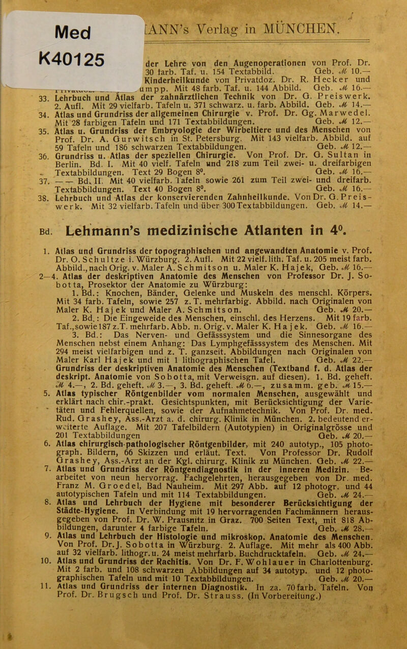 Med K40125 tANN’s Verla? in MÜNCHEN. der Lehre von den Augenoperationen von Prof. Dr. 30 tarb. Taf. u. 154 Textabbild. Geb. M 10.— Kinderheilkunde von Privatdoz. Dr. R, Hecker und _.umpp. Mit 48 färb. Taf. u. 144 Abbild. Oeb. M 16.— 33. Lehrbuch undTGTas der zahnärztlichen Technik von Dr. O. Preiswerk. 2. Aufl. Mit 29 vielfarb. Tafeln u. 371 schwarz, u. färb. Abbild. Oeb. Jt 14.— 34. Atlas und Grundriss der allgemeinen Chirurgie v. Prof. Dr. Og. Marwedel. Mit 28 farbigen Tafeln und 171 Textabbildungen. Oeb. Ji 12.— 35. Atlas u. Grundriss der Embryologie der Wirbeltiere und des Menschen von Prof. Dr. A. Ourwitsch in St. Petersburg. Mit 143 vielfarb. Abbild, auf 59 Tafeln und 186 schwarzen Textabbildungen. Oeb. JC 12.— 36. Grundriss u. Atlas der speziellen Chirurgie. Von Prof. Dr. O. Sultan in Berlin. Bd. I. Mit 40 vielf. Tafeln und 218 zum Teil zwei- u. dreifarbigen Textabbildungen. Text 29 Bogen 8®. Oeb. M 16.— 37. Bd. II. Mit 40 vielfarb. T afeln sowie 261 zum Teil zwei- und dreifarb. Textabbildungen. Text 40 Bogen 8®. Geb. Jl 16.— 38. Lehrbuch und Atlas der konservierenden Zahnheilkunde. VonDr. G. Preis- werk. Mit 32 vielfarb. Tafeln und über 300Textabbildungen. Geb. ./Ä 14.— Bd. Lehmann’s medizinische Atlanten in 4^. I. Atlas und Grundriss der topographischen und angewandten Anatomie v. Prof. Dr. O. Sch u 1 tze i. Würzburg. 2. Aufl. Mit 22 vielf.lith. Taf. u. 205 meist färb. Abbild.,nach Orig. V. Maler A. Schmitson u. Maler K. Hajek, Oeb. .^M6.— 2—4. Atlas der deskriptiven Anatomie des Menschen von Professor Dr. J. So- botta, Prosektor der Anatomie zu Würzburg: 1. Bd.: Knochen, Bänder, Gelenke und Muskeln des menschl. Körpers. Mit 34 färb. Tafeln, sowie 257 z.T. mehrfarbig. Abbild, nach Originalen von Maler K. Hajek und Maler A. Schmitson. Oeb. M 20.— 2. Bd.: Die Eingeweide des Menschen, einschl. des Herzens. Mit 19 färb. Taf.,sowie 187 z.T. mehrfarb. Abb. n. Orig. V. Maler K. H a j ek. Oeb. Jt 16.— 3. Bd.: Das Nerven- und Gefässsystem und die Sinnesorgane des Menschen nebst einem Anhang: Das Lymphgefässsystem des Menschen. Mit 294 meist vielfarbigen und z. T. ganzseit. Abbildungen nach Originalen von Maler Karl Hajek und mit 1 lithographischen Tafel. Geb. M 22.— Grundriss der deskriptiven Anatomie des Menschen (Textband f. d. Atlas der deskript. Anatomie von Sobotta, mit Verweisgn. auf diesen). 1. Bd. geheft. M 4.—, 2. Bd. geheft. 3.—, 3. Bd. geheft. ./Ä 6.—, zusamm. geb. otilb.— 5. Atlas typischer Röntgenbilder vom normalen Menschen, ausgewählt und erklärt nach chir.-prakt. Gesichtspunkten, mit Berücksichtigung der Varie- * täten und Fehlerquellen, sowie der Aufnahmetechnik. Von Prof. Dr. med. Rud. Orashey, Ass.-Arzt a. d. Chirurg. Klinik in München. 2. bedeutend er- weiterte Auflage. Mit 207 Tafelbildern (Autotypien) in Originalgrösse und 201 Textabbildungen Oeb. M 20.— 6. Atlas chirurgisch pathologischer Röntgenbiider, mit 240 autotyp., 105 photo- graph. Bildern, 66 Skizzen und erläut. Text. Von Professor Dr. Rudolf Orashey, Ass.-Arzt an der Kgl. Chirurg. Klinik zu München. Oeb. Jl 22.— 7. Atlas und Grundriss der Röntgendiagnostik in der inneren Medizin. Be- arbeitet von neun hervorrag. Fachgelehrten, herausgegeben von Dr. med. Franz M. Oroedel, Bad Nauheim. Mit 297 Abb. auf 12 photogr. und 44 autotypischen Tafeln und mit 114 Textabbildungen. Geb. M 24.— 8. Atlas und Lehrbuch der Hygiene mit besonderer Berücksichtigung der Städte-Hygiene. In Verbindung mit 19 hervorragenden Fachmännern heraus- gegeben von Prof. Dr. W. Prausnitz in Graz. 700 Seiten Text, mit 818 Ab- bildungen, darunter 4 farbige Tafeln. Oeb. Jl 28.— 9. Atlas und Lehrbuch der Histologie und mikroskop. Anatomie des Menschen. Von Prof. Dr.J. Sobotta in Würzburg. 2. Auflage. Mit mehr als 400 Abb. auf 32 vielfarb. lithogr.u. 24 meist mehrfarb. Buchdrucktafeln. Oeb. Jl 24.— 10. Atlas und Grundriss der Rachitis. Von Dr. F. Wohlauer in Charlottenburg. Mit 2 färb, und 108 schwarzen Abbildungen auf 34 autotyp. und 12 photo- graphischen Tafeln und mit 10 Textabbildungen. Oeb. Jl 20.— II. Atlas und Grundriss der internen Diagnostik. In za. 70 färb, Tafeln. Von Prof. Dr. Brugsch und Prof. Dr. Strauss. (In Vorbereitung.)