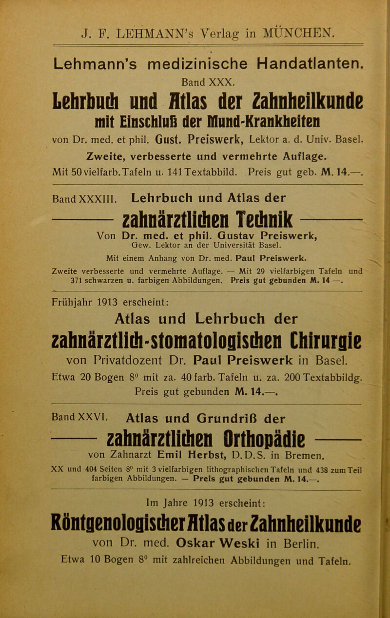 J. F. LEHMANN’s Verlag in MÜNCHEN. Lehmann’s medizinische Handatlanten. Band XXX. Lehrbuch und Atlas der Zahnheilknnde mit Elnschlufi der Mund-Krankheiten von Dr. med. et phil. Gust. Preiswerk, Lektor a. d. Univ. Basel. Zweite, verbesserte und vermehrte Auflage. Mit 50 vielfarb.Tafeln u. 141 Textabbild. Preis gut geb. M. 14.—. Bandxxxiii. Lehrbuch und Atlas der zahnärztlichen Technik Von Dr. med. et phil. Gustav Preiswerk, Gew. Lektor an der Universität Basel. Mit einem Anhang von Dr. med. Paui Preiswerk. Zweite verbesserte und vermehrte Auflage. — Mit 29 vielfarbigen Tafeln und 371 schwarzen u. farbigen Abbildungen. Preis gut gebunden M. 14 —. Frühjahr 1913 erscheint: Atlas und Lehrbuch der zahnärztlich-stomatologischen Chirurgie von Privatdozent Dr. Paul Preiswerk in Basel. Etwa 20 Bogen 8® mit za. 40 färb. Tafeln u. za. 200 Textabbildg. Preis gut gebunden M. 14.—. Band XXVI. Atlas und Grundriß der zahnärztlidien Orthopädie von Zahnarzt Emil Herbst, D.D.S. in Bremen. XX und 404 Seiten 8® mit 3 vielfarbigen lithographischen Tafeln und 438 zum Teil farbigen Abbildungen. — Preis gut gebunden M. 14.—. Im Jahre 1913 erscheint: Röntgenologischer AtlasderZahnheilkunde von Dr. med. Oskar Weski in Berlin. Etwa 10 Bogen 8® mit zahlreichen Abbildungen und Tafeln.