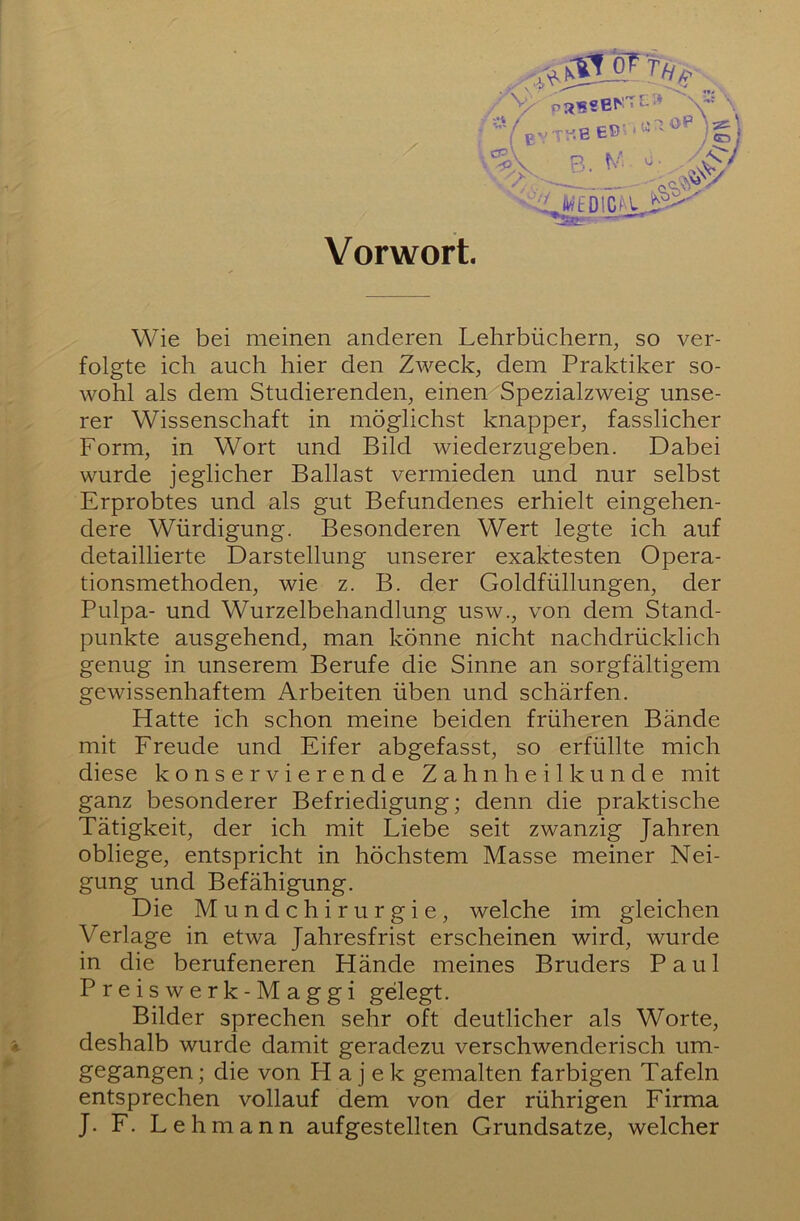 Vorwort. «EDICIOj? Wie bei meinen anderen Lehrbüchern, so ver- folgte ich auch hier den Zweck, dem Praktiker so- wohl als dem Studierenden, einen Spezialzweig unse- rer Wissenschaft in möglichst knapper, fasslicher Form, in Wort und Bild wiederzugeben. Dabei wurde jeglicher Ballast vermieden und nur selbst Erprobtes und als gut Befundenes erhielt eingehen- dere Würdigung. Besonderen Wert legte ich auf detaillierte Darstellung unserer exaktesten Opera- tionsmethoden, wie z. B. der Goldfüllungen, der Pulpa- und Wurzelbehandlung usw., von dem Stand- punkte ausgehend, man könne nicht nachdrücklich genug in unserem Berufe die Sinne an sorgfältigem gewissenhaftem Arbeiten üben und schärfen. Hatte ich schon meine beiden früheren Bände mit Freude und Eifer abgefasst, so erfüllte mich diese konservierende Zahnheilkunde mit ganz besonderer Befriedigung; denn die praktische Tätigkeit, der ich mit Liebe seit zwanzig Jahren obliege, entspricht in höchstem Masse meiner Nei- gung und Befähigung. Die Mundchirurgie, welche im gleichen Verlage in etwa Jahresfrist erscheinen wird, wurde in die berufeneren Hände meines Bruders Paul Preiswerk-Maggi gelegt. Bilder sprechen sehr oft deutlicher als Worte, '4. deshalb wurde damit geradezu verschwenderisch um- gegangen ; die von H a j e k gemalten farbigen Tafeln entsprechen vollauf dem von der rührigen Firma J. F. Lehmann auf gestellten Grundsätze, welcher