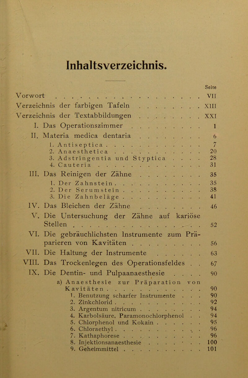 Inhaltsverzeichnis Seite Vorwort VII Verzeichnis der farbigen Tafeln XIII Verzeichnis der Textabbildungen XXI I. Das Operationszimmer 1 II. Materia medica dentaria 6 1. Antiseptica 7 2. Anaesthetica 20 3. Adstringentia und Styptica .... 28 4. Cauteria 31 III. Das Reinigen der Zähne 35 1. Der Zahnstein 35 2. Der Serumstein 38 3. Die Zahnbeläge 41 IV. Das Bleichen der Zähne 46 V. Die Untersuchung der Zähne auf kariöse Stellen 52 VI. Die gebräuchlichsten Instrumente zum Prä- parieren von Kavitäten 56 VII. Die Haltung der Instrumente 63 VIII. Das Trockenlegen des Operationsfeldes . . 67 IX. Die Dentin- und Pulpaanaesthesie .... 90 a) Anaesthesie zur Präparation von Kavitäten 90 1. Benutzung scharfer Instrumente ... 90 2. Zinkchlorid . 92 3. Argentum nitricum ........ 94 4. Karbolsäure, Paramonochiorphenol . . 94 5. Chlorphenol und Kokain 95 6. Chloraethyl . 96 7. Kathaphorese 96 8. Injektionsanaesthesie ....... 100