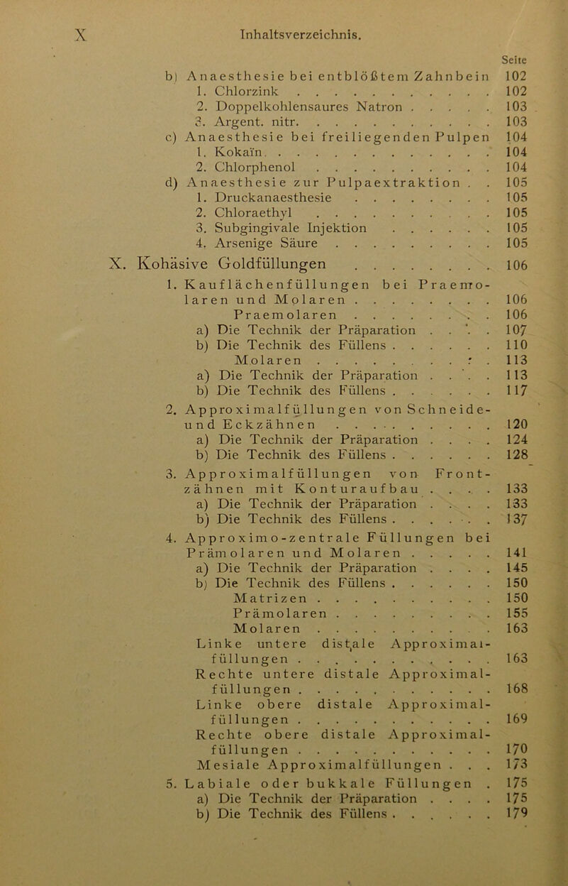 Seite b) Anaesthesie bei entblößtem Zahnbein 102 1. Chlorzink. 102 2. Doppelkohlensaures Natron 103 3. Argent. nitr 103 c) Anaesthesie bei freiliegenden Pulpen 104 1. Kokain 104 2. Chlorphenol 104 d) Anaesthesie zur Pulpaextraktion . . 105 1. Druckanaesthesie 105 2. Chloraethyl 105 3. Subgingivale Injektion 105 4. Arsenige Säure 105 X. Kohäsive Goldfüllungen 106 1. K au f 1 ä ch e nf üll u ng e n bei Praemo- laren und Molaren 106 Praemolaren 106 a) Die Technik der Präparation . . . 107 b) Die Technik des Füllens 110 Molaren : . 113 a) Die Technik der Präparation . . . . 113 b) Die Technik des F'üllens 117 2. Approximalfüllungen vonSchneide- undEckzähnen 120 a) Die Technik der Präparation .... 124 b) Die Technik des Füllens 128 3. Approximalfüllungen von Front- zähnen mit Konturaufbau . . . . 133 a) Die Technik der Präparation . . . . 133 b) Die Technik des Füllens . . . . . . 137 4. Ap pr o X im o - z e n t r al e Füllungen bei P r äm olarenund Molaren 141 a) Die Technik der Präparation . . . . 145 b) Die Technik des Füllens 150 Matrizen 150 Prämolaren 155 Molaren 163 Linke untere dist,ale Approximal- füllungen 163 Rechte untere distale Approximal- füllungen 168 Linke obere distale Approximal- füllungen 169 Rechte obere distale Approximal- füllungen 170 Mesiale Approximalfüllungen . . . 173 5. Labiale oder bukkale Füllungen . 175 a) Die Technik der Präparation . . . . 175 bj Die Technik des Füllens ...... 179