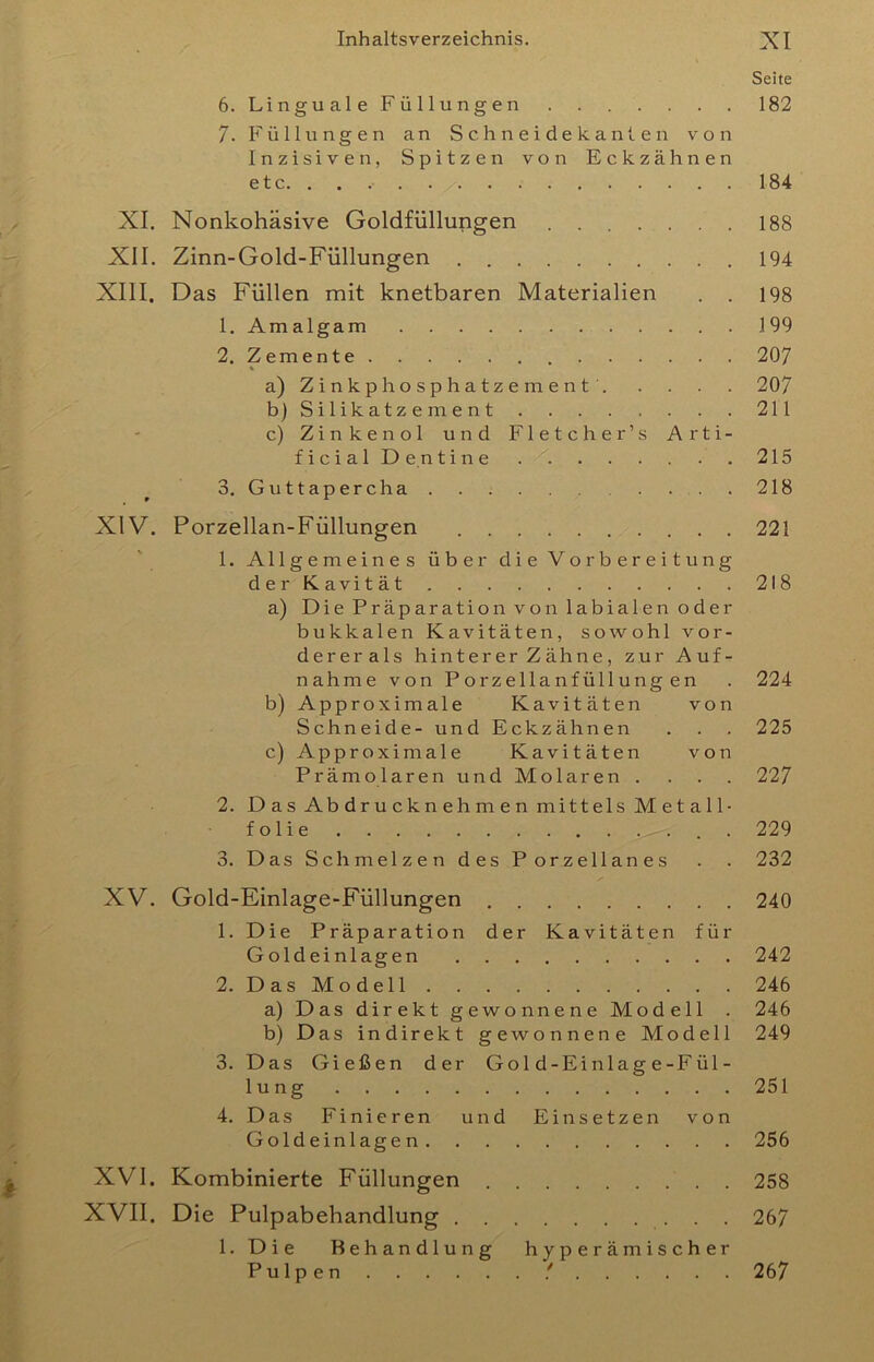 Seite 6. Linguale Füllungen 182 7. Füllungen an S c h n e i d e k a nt e n von Inzisiven, Spitzen von Eckzähnen etc 184 XI. Nonkohäsive Goldfüllungen 188 XII. Zinn-Gold-Füllungen 194 XIII, Das Füllen mit knetbaren Materialien . . 198 1. Amalgam 199 2. Zemente 207 a) Zinkphosphatzement' 207 b) Silikatzement 211 c) Zinkenol und Fletcher’s Arti- ficial De.ntine 215 3. Guttapercha 218 XIV. Porzellan-Füllungen 221 1. Allgemeines über die Vorbereitung der Kavität 218 a) Die Präparation von labialen oder bukkalen Kavitäten, sowohl vor- dererals hinterer Zähne, zur Auf- nahme von Porzellanfüllungen . 224 b) Approximale Kavitäten von Schneide- und Eckzähnen . . . 225 c) Approximale Kavitäten von Prämolaren und Molaren .... 227 2. D as Ab dru ckn eh m e n mittels M et a 11- folie . 229 3. Das Schmelzen des Porzellanes . . 232 XV. Gold-Einlage-Füllungen 240 1. Die Präparation der Kavitäten für Geldeinlagen 242 2. Das Modell 246 a) Das direkt gewonnene Modell . 246 b) Das indirekt gewonnene Modell 249 3. Das Gießen der Gol d-Einlag e-Fül- lung 251 4. Das Finieren und Einsetzen von Geldeinlagen 256 XVI. Kombinierte Füllungen 258 XVII. Die Pulpabehandlung 267 1. Die Behandlung hy p e r äm i s c h er Pulpen ! 267