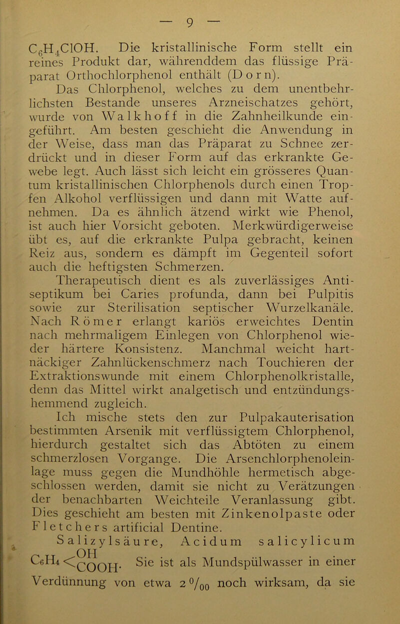 CßH^^ClOH. Die kristallinische Form stellt ein reines Produkt dar, währenddem das flüssige Prä- parat Orthochlorphenol enthält (Dorn). Das Chlorphenol, welches zu dem unentbehr- lichsten Bestände unseres Arzneischatzes gehört, wurde von Walkhoff in die Zahnheilkunde ein- geführt. Am besten geschieht die Anwendung in der Weise, dass man das Präparat zu Schnee zer- drückt und in dieser Form auf das erkrankte Ge- webe legt. Auch lässt sich leicht ein grösseres Quan- tum kristallinischen Chlorphenols durch einen Trop- fen Alkohol verflüssigen und dann mit Watte auf- nehmen. Da es ähnlich ätzend wirkt wie Phenol, ist auch hier Vorsicht geboten. Merkwürdigerweise übt es, auf die erkrankte Pulpa gebracht, keinen Reiz aus, sondern es dämpft im Gegenteil sofort auch die heftigsten Schmerzen. Therapeutisch dient es als zuverlässiges Anti- septikum bei Caries profunda, dann bei Pulpitis sowie zur Sterilisation septischer Wurzelkanäle. Nach Römer erlangt kariös erweichtes Dentin nach mehrmaligem Einlegen von Chlorphenol wie- der härtere Konsistenz. Manchmal weicht hart- näckiger Zahnlückenschmerz nach Touchieren der Extraktionswunde mit einem Chlorphenolkristalle, denn das Mittel wirkt analgetisch und entzündungs- hemmend zugleich. Ich mische stets den zur Pulpakauterisation bestimmten Arsenik mit verflüssigtem Chlorphenol, hierdurch gestaltet sich das Abtöten zu einem schmerzlosen Vorgänge. Die Arsenchlorphenolein- lage muss gegen die Mundhöhle hermetisch abge- schlossen werden, damit sie nicht zu Verätzungen der benachbarten Weichteile Veranlassung gibt. Dies geschieht am besten mit Zinkenolpaste oder Fletchers artificial Dentine. Salizylsäure, Acidum salicylicum Celli \QoOPI* Mundspülwasser in einer Verdünnung von etwa 2 ®/qo noch wirksam, da sie