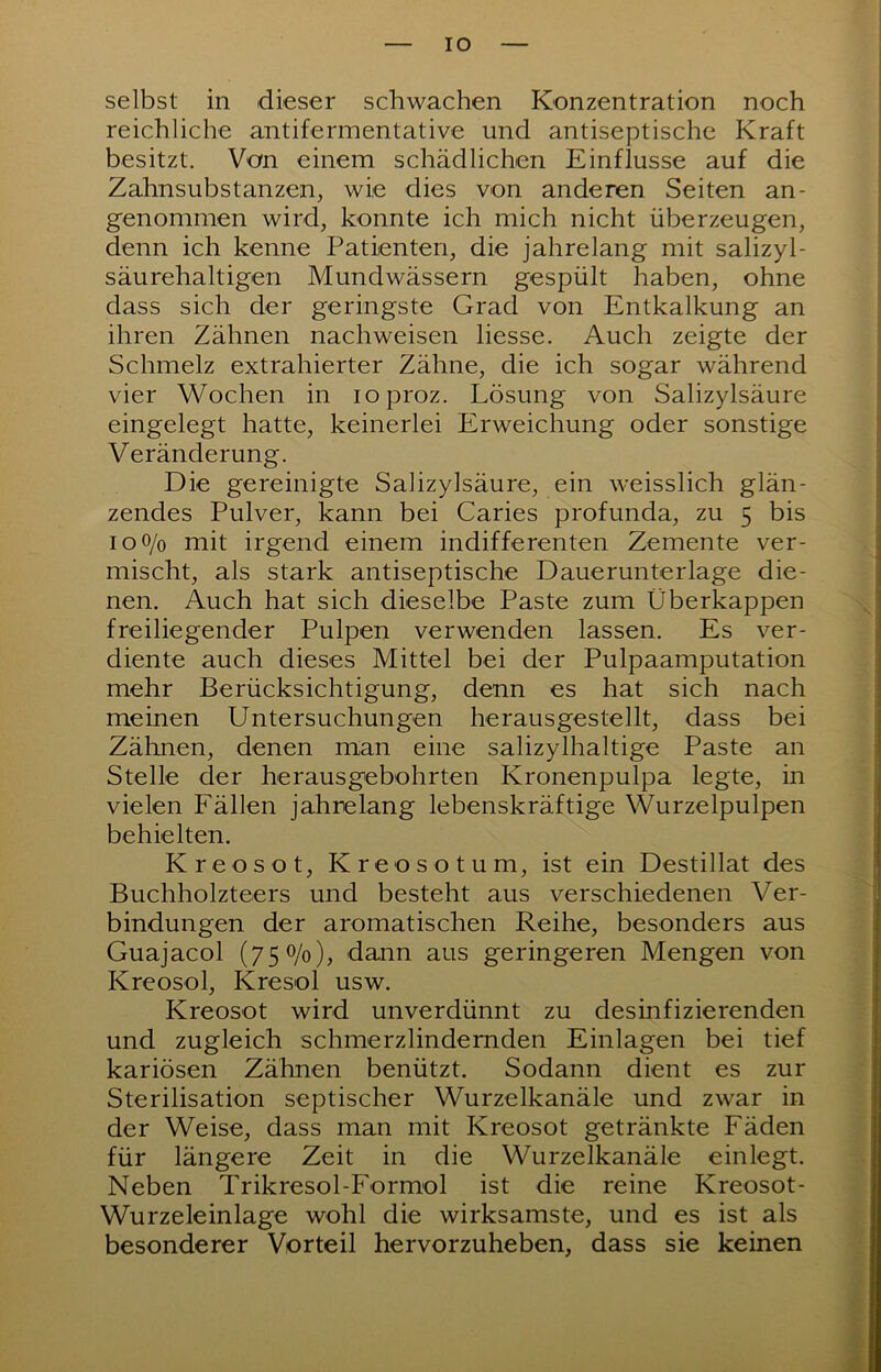 IO selbst in dieser schwachen Konzentration noch reichliche antifermentative und antiseptische Kraft besitzt. Von einem schädlichen Einflüsse auf die Zahnsubstanzen, wie dies von anderen Seiten an- genommen wird, konnte ich mich nicht überzeugen, denn ich kenne Patienten, die jahrelang mit salizyl- säurehaltigen Mundwässern gespült haben, ohne dass sich der geringste Grad von Entkalkung an ihren Zähnen nachweisen Hesse. Auch zeigte der Schmelz extrahierter Zähne, die ich sogar während vier Wochen in loproz. Lösung von Salizylsäure eingelegt hatte, keinerlei Erweichung oder sonstige Veränderung. Die gereinigte Salizylsäure, ein weisslich glän- zendes Pulver, kann bei Caries profunda, zu 5 bis IO0/0 mit irgend einem indifferenten Zemente ver- mischt, als stark antiseptische Dauerunterlage die- nen. Auch hat sich dieselbe Paste zum Überkappen freiliegender Pulpen verwenden lassen. Es ver- diente auch dieses Mittel bei der Pulpaamputation mehr Berücksichtigung, denn es hat sich nach meinen Untersuchungen herausgestellt, dass bei Zähnen, denen man eine salizylhaltige Paste an Stelle der herausgebohrten Kronenpulpa legte, in vielen Fällen jahrelang lebenskräftige Wurzelpulpen behielten. Kreosot, Kreosotum, ist ein Destillat des Buchholzteers und besteht aus verschiedenen Ver- bindungen der aromatischen Reihe, besonders aus Guajacol (750/0), dann aus geringeren Mengen von Kreosol, Kresol usw. Kreosot wird unverdünnt zu desinfizierenden und zugleich schmerzlindernden Einlagen bei tief kariösen Zähnen benützt. Sodann dient es zur Sterilisation septischer Wurzelkanäle und zwar in der Weise, dass man mit Kreosot getränkte Fäden für längere Zeit in die Wurzelkanäle einlegt. Neben Trikresol-Formol ist die reine Kreosot- Wurzeleinlage wohl die wirksamste, und es ist als besonderer Vorteil hervor zu heben, dass sie keinen