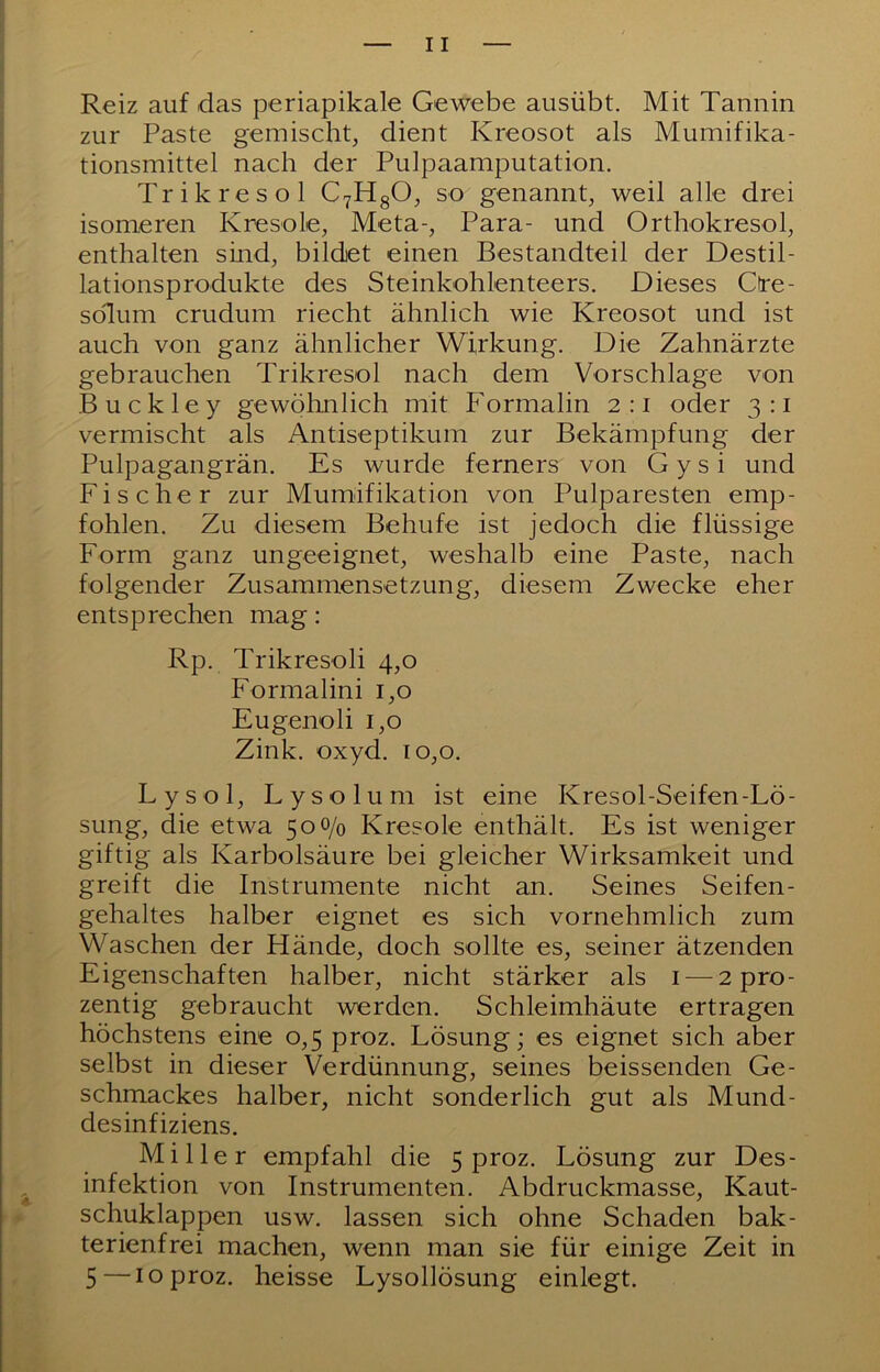 Reiz auf das periapikale Gewebe ausübt. Mit Tannin zur Paste gemischt, dient Kreosot als Mumifika- tionsmittel nach der Pulpaamputation. Trikresol C7figO, so genannt, weil alle drei isomeren Kresole, Meta-, Para- und Orthokresol, enthalten sind, bildet einen Bestandteil der Destil- lationsprodukte des Steinkohlenteers. Dieses Ctre- solum crudum riecht ähnlich wie Kreosot und ist auch von ganz ähnlicher Wirkung. Die Zahnärzte gebrauchen Trikresol nach dem Vorschläge von Buckley gewölmlich mit Formalin 2:1 oder 3:1 vermischt als Antiseptikum zur Bekämpfung der Pulpagangrän. Es wurde ferners von Gysi und Fischer zur Mumifikation von Pulparesten emp- fohlen. Zu diesem Behufe ist jedoch die flüssige Form ganz ungeeignet, weshalb eine Paste, nach folgender Zusammensetzung, diesem Zwecke eher entsprechen mag: Rp. Trikresoli 4,0 Formalini 1,0 Eugenoli 1,0 Zink. Oxyd. 10,0. Lysol, Lysolum ist eine Kresol-Seifen-Lö- sung, die etwa 50 0/0 Kresole enthält. Es ist weniger giftig als Karbolsäure bei gleicher Wirksamkeit und greift die Instrumente nicht an. Seines Seifen- gehaltes halber eignet es sich vornehmlich zum Waschen der Hände, doch sollte es, seiner ätzenden Eigenschaften halber, nicht stärker als i—^2pro- zentig gebraucht werden. Schleimhäute ertragen höchstens eine 0,5 proz. Lösung; es eignet sich aber selbst in dieser Verdünnung, seines heissenden Ge- schmackes halber, nicht sonderlich gut als Mund- desinfiziens. Miller empfahl die 5 proz. Lösung zur Des- infektion von Instrumenten. Abdruckmasse, Kaut- schuklappen usw. lassen sich ohne Schaden bak- terienfrei machen, wenn man sie für einige Zeit in 5—10 proz. heisse Lysollösung einlegt.