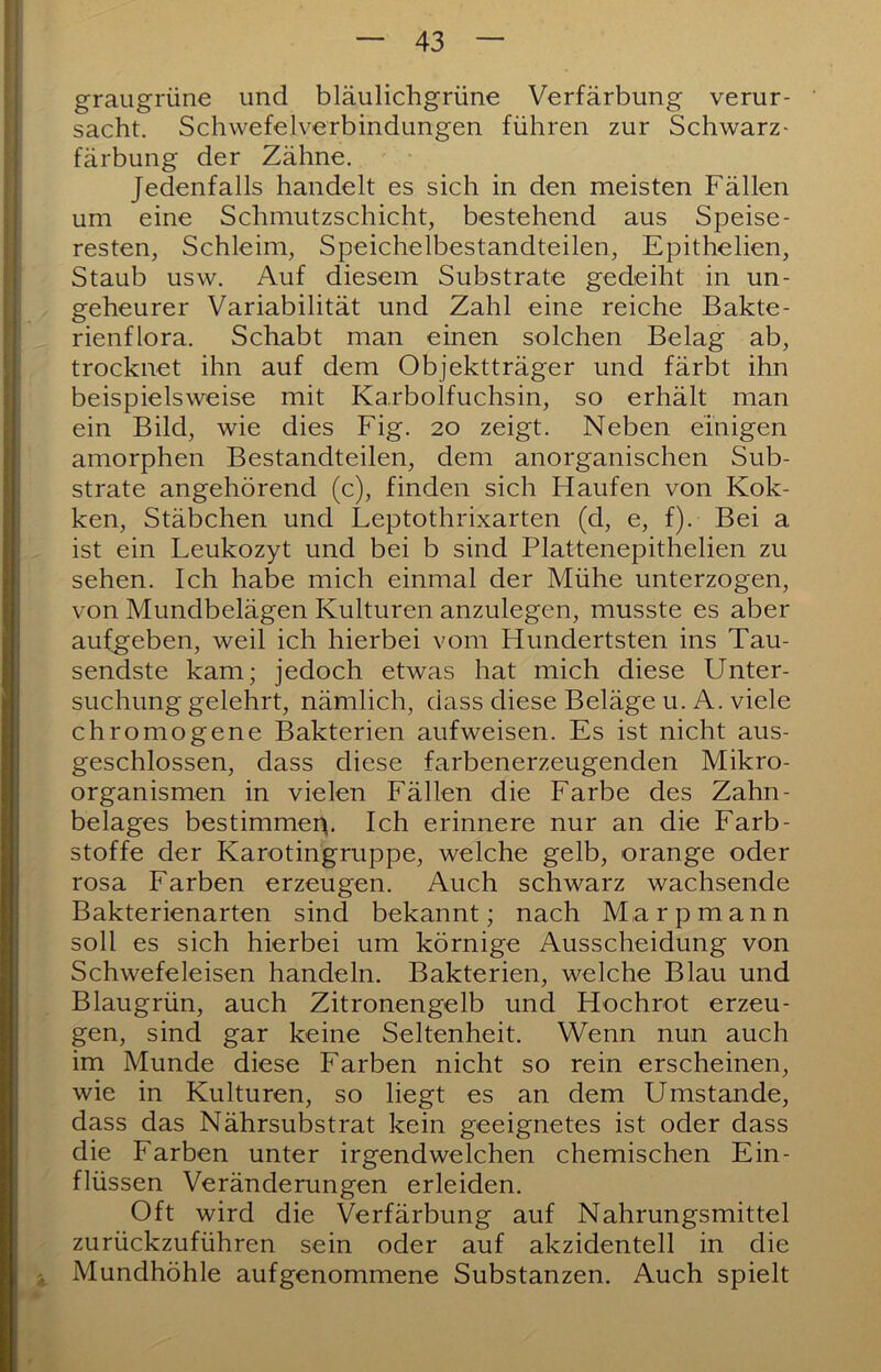 graugrüne und bläulichgrüne Verfärbung verur- sacht. Schwefelverbindungen führen zur Schwarz- färbung der Zähne. Jedenfalls handelt es sich in den meisten Fällen um eine Schmutzschicht, bestehend aus Speise- resten, Schleim, Speichelbestandteilen, Epithelien, Staub usw. Auf diesem Substrate gedeiht in un- geheurer Variabilität und Zahl eine reiche Bakte- rienflora. Schabt man einen solchen Belag ab, trocknet ihn auf dem Objektträger und färbt ihn beispielsweise mit Ka.rbolfuchsin, so erhält man ein Bild, wie dies Fig. 20 zeigt. Neben einigen amorphen Bestandteilen, dem anorganischen Sub- strate angehörend (c), finden sich Haufen von Kok- ken, Stäbchen und Leptothrixarten (d, e, f). Bei a ist ein Leukozyt und bei b sind Plattenepithelien zu sehen. Ich habe mich einmal der Mühe unterzogen, von Mundbelägen Kulturen anzulegen, musste es aber aufgeben, weil ich hierbei vom Hundertsten ins Tau- sendste kam; jedoch etwas hat mich diese Unter- suchung gelehrt, nämlich, dass diese Beläge u. A. viele chromogene Bakterien aufweisen. Es ist nicht aus- geschlossen, dass diese farbenerzeugenden Mikro- organismen in vielen Fällen die Farbe des Zahn- belages bestimme^. Ich erinnere nur an die Farb- stoffe der Karotingruppe, welche gelb, orange oder rosa Farben erzeugen. Auch schwarz wachsende Bakterienarten sind bekannt; nach Marpmann soll es sich hierbei um körnige Ausscheidung von Schwefeleisen handeln. Bakterien, welche Blau und Blaugrün, auch Zitronengelb und Hochrot erzeu- gen, sind gar keine Seltenheit. Wenn nun auch im Munde diese Farben nicht so rein erscheinen, wie in Kulturen, so liegt es an dem Umstande, dass das Nährsubstrat kein geeignetes ist oder dass die Farben unter irgendwelchen chemischen Ein- flüssen Veränderungen erleiden. Oft wird die Verfärbung auf Nahrungsmittel zurückzuführen sein oder auf akzidentell in die i Mundhöhle aufgenommene Substanzen. Auch spielt