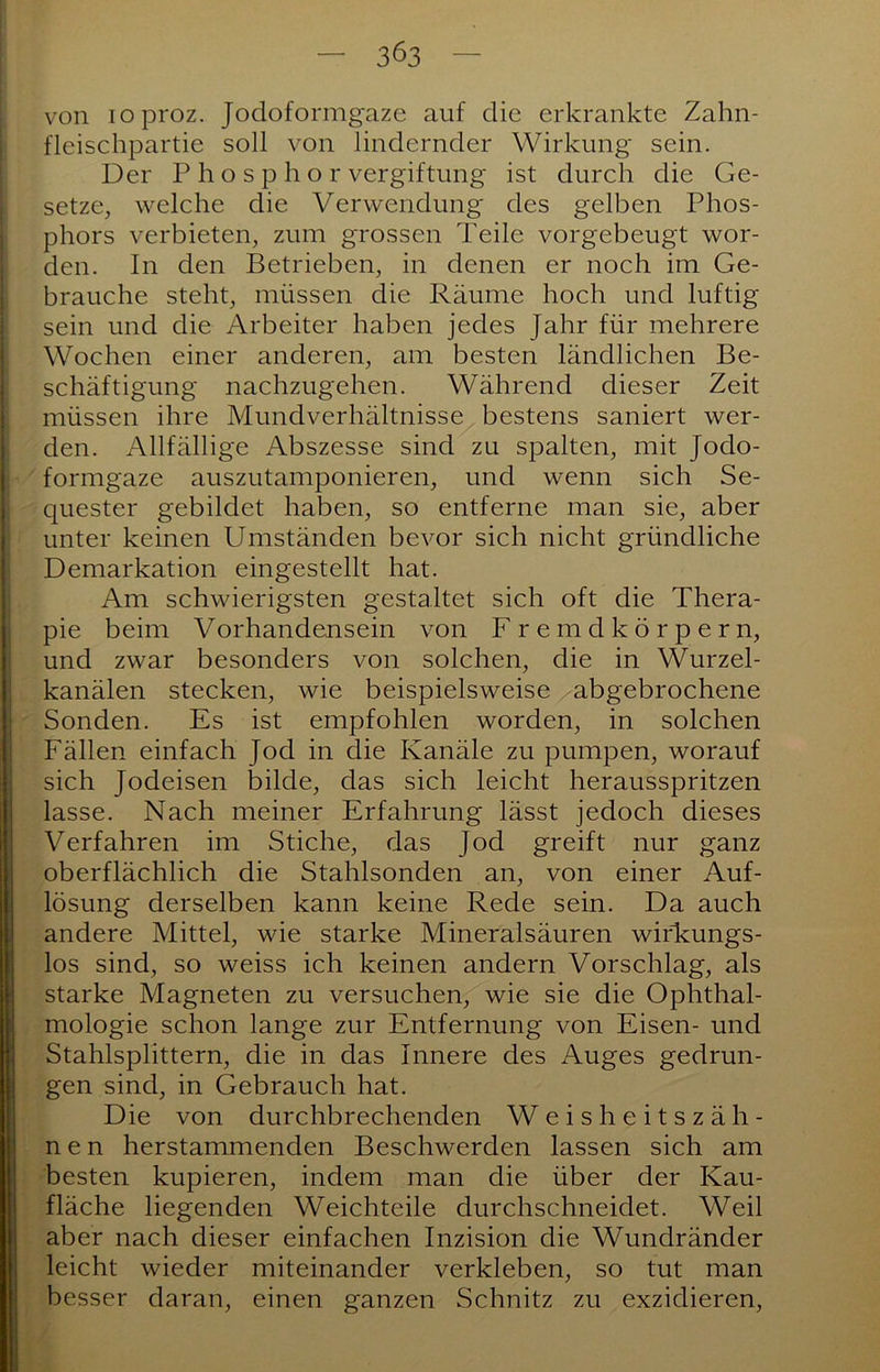 von loproz. Jodoformgaze auf die erkrankte Zahn- fleischpartie soll von lindernder Wirkung sein. Der Phosphor Vergiftung ist durch die Ge- setze, welche die Verwendung' des gelben Phos- phors verbieten, zum grossen Teile vorgebeugt wor- den. In den Betrieben, in denen er noch im Ge- brauche steht, müssen die Räume hoch und luftig sein und die Arbeiter haben jedes Jahr für mehrere Wochen einer anderen, am besten ländlichen Be- schäftigung nachzugehen. Während dieser Zeit müssen ihre Mundverhältnisse bestens saniert wer- den. Allfällige Abszesse sind zu spalten, mit Jodo- formgaze auszutamponieren, und wenn sich Se- quester gebildet haben, so entferne man sie, aber unter keinen Umständen bevor sich nicht gründliche Demarkation eingestellt hat. Am schwierigsten gestaltet sich oft die Thera- pie beim Vorhandensein von Fremdkörpern, und zwar besonders von solchen, die in Wurzel- kanälen stecken, wie beispielsweise abgebrochene Sonden. Es ist empfohlen worden, in solchen Fällen einfach Jod in die Kanäle zu pumpen, worauf sich Jodeisen bilde, das sich leicht herausspritzen lasse. Nach meiner Erfahrung lässt jedoch dieses Verfahren im Stiche, das Jod greift nur ganz oberflächlich die Stahlsonden an, von einer Auf- lösung derselben kann keine Rede sein. Da auch andere Mittel, wie starke Mineralsäuren wirkungs- los sind, so weiss ich keinen andern Vorschlag, als starke Magneten zu versuchen, wie sie die Ophthal- mologie schon lange zur Entfernung von Eisen- und Stahlsplittern, die in das Innere des Auges gedrun- gen sind, in Gebrauch hat. Die von durchbrechenden Weisheitszäh- nen herstammenden Beschwerden lassen sich am besten kupieren, indem man die über der Kau- fläche liegenden Weichteile durchschneidet. Weil aber nach dieser einfachen Inzision die Wundränder leicht wieder miteinander verkleben, so tut man besser daran, einen ganzen Schnitz zu exzidieren.
