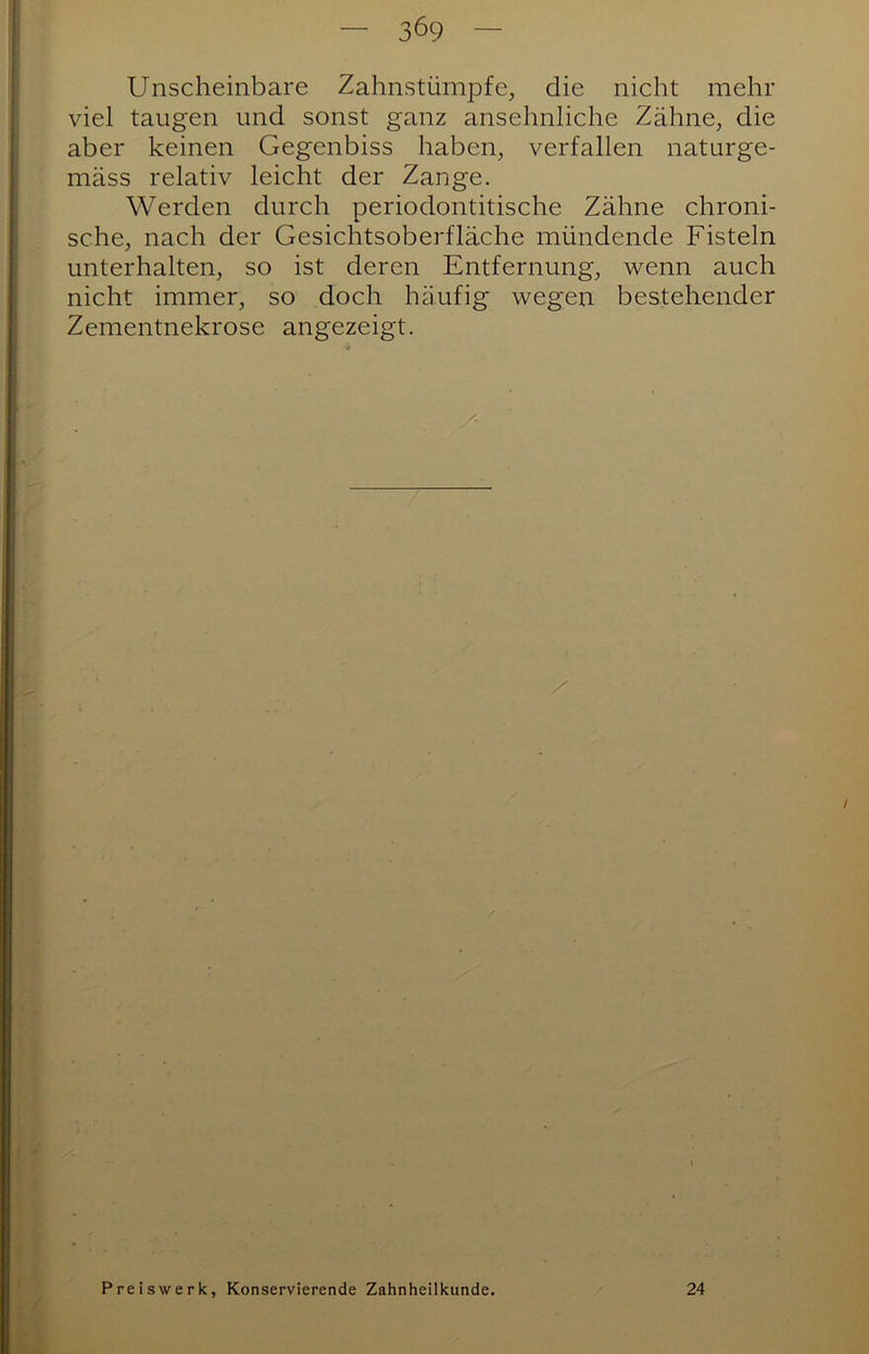 3^9 Unscheinbare Zahnstümpfe, die nicht mehr viel taugen und sonst ganz ansehnliche Zähne, die aber keinen Gegenbiss haben, verfallen naturge- mäss relativ leicht der Zange. Werden durch periodontitische Zähne chroni- sche, nach der Gesichtsoberfläche mündende Fisteln unterhalten, so ist deren Entfernung, wenn auch nicht immer, so doch häufig wegen bestehender Zementnekrose angezeigt. / Preiswerk, Konservierende Zahnheilkunde. 24