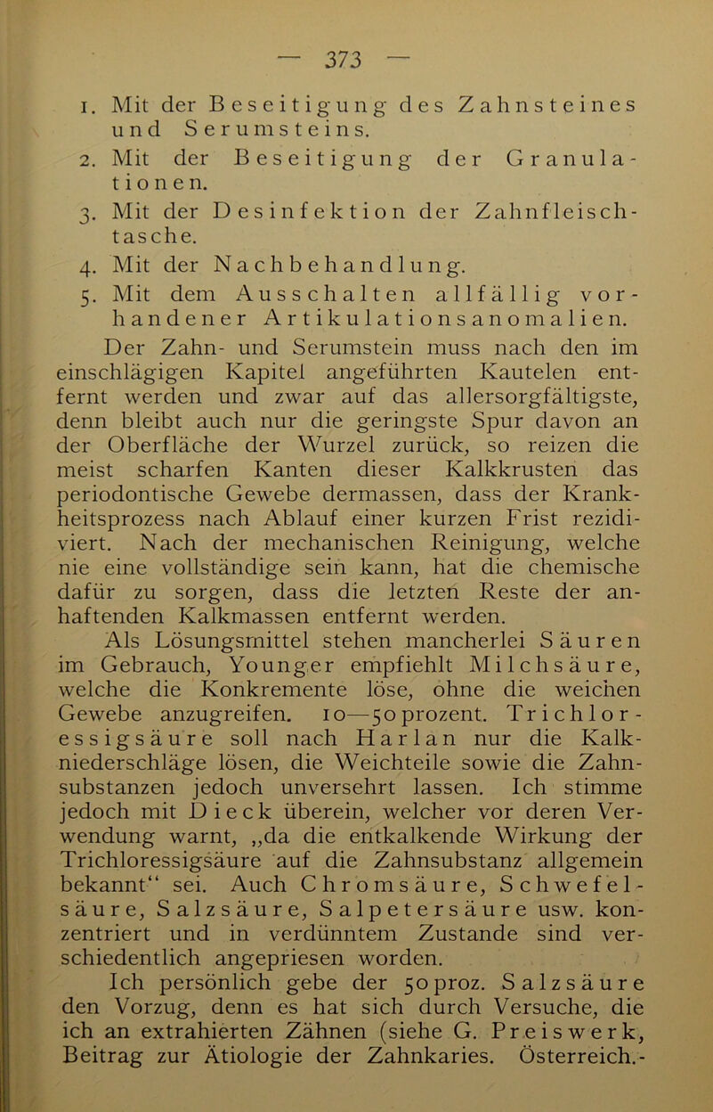 1. Mit der Beseitigung des Zahnsteines und Serum Steins. 2. Mit der Beseitigung der Granula- tionen. 3. Mit der Desinfektion der Zahnfleisch- tasche. 4. Mit der Nachbehandlung. 5. Mit dem Ausschalten allfällig vor- handener Artikulationsanomalien. Der Zahn- und Serumstein muss nach den im einschlägigen Kapitel angeführten Kautelen ent- fernt werden und zwar auf das allersorgfältigste, denn bleibt auch nur die geringste Spur davon an der Oberfläche der Wurzel zurück, so reizen die meist scharfen Kanten dieser Kalkkrusten das periodontische Gewebe dermassen, dass der Krank- heitsprozess nach Ablauf einer kurzen Frist rezidi- viert. Nach der mechanischen Reinigung, welche nie eine vollständige sein kann, hat die chemische dafür zu sorgen, dass die letzten Reste der an- haftenden Kalkmassen entfernt werden. Als Lösungsmittel stehen mancherlei Säuren im Gebrauch, Younger empfiehlt Milchsäure, welche die Konkremente löse, ohne die weichen Gewebe anzugreifen, i o— 5 o prozent. T r i c h 1 o r - essigsäure soll nach Harlan nur die Kalk- niederschläge lösen, die Weichteile sowie die Zahn- substanzen jedoch unversehrt lassen. Ich stimme jedoch mit Dieck überein, welcher vor deren Ver- wendung warnt, „da die entkalkende Wirkung der Trichloressigsäure auf die Zahnsubstanz allgemein bekannt“ sei. Auch Chromsäure, Schwefel- säure, Salzsäure, Salpetersäure usw. kon- zentriert und in verdünntem Zustande sind ver- schiedentlich angepriesen worden. Ich persönlich gebe der 5oproz. Salzsäure den Vorzug, denn es hat sich durch Versuche, die ich an extrahierten Zähnen (siehe G. Preis werk, Beitrag zur Ätiologie der Zahnkaries. Österreich.-