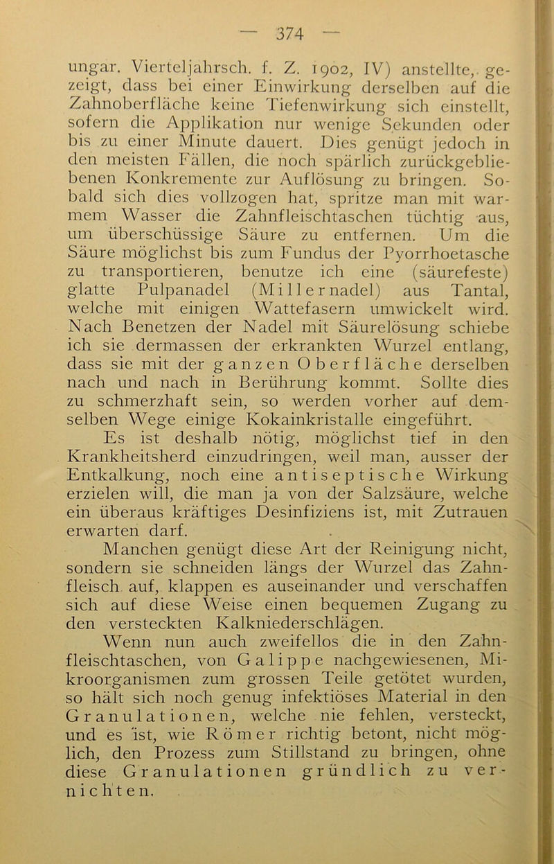 Ungar. Viertdjahrsch. f. Z. 1902, IV) anstelltc, ge- zeigt, dass bei einer Einwirkung derselben auf die Zahnoberfläche keine Tiefenwirkung sich einstellt, sofern die Applikation nur wenige Sekunden oder bis zu einer Minute dauert. Dies genügt jedoch in den meisten Fällen, die noch spärlich zurückgeblie- benen Konkremente zur Auflösung zu bringen. So- bald sich dies vollzogen hat, spritze man mit war- mem Wasser die Zahnfleischtaschen tüchtig aus, um überschüssige Säure zu entfernen. Um die Säure möglichst bis zum Fundus der Pyorrhoetasche zu transportieren, benutze ich eine (säurefeste) glatte Pulpanadel (M i 11 e r nadel) aus Tantal, welche mit einigen Wattefasern umwickelt wird. Nach Benetzen der Nadel mit Säurelösung schiebe ich sie dermassen der erkrankten Wurzel entlang, dass sie mit der ganzen Oberfläche derselben nach und nach in Berührung kommt. Sollte dies zu schmerzhaft sein, so werden vorher auf dem- selben Wege einige Kokainkristalle eingeführt. Es ist deshalb nötig, möglichst tief in den Krankheitsherd einzudringen, weil man, ausser der Entkalkung, noch eine antiseptische Wirkung erzielen will, die man ja von der Salzsäure, welche ein überaus kräftiges Desinfiziens ist, mit Zutrauen erwarten darf. Manchen genügt diese Art der Reinigung nicht, sondern sie schneiden längs der Wurzel das Zahn- fleisch auf, klappen es auseinander und verschaffen sich auf diese Weise einen bequemen Zugang zu den versteckten Kalkniederschlägen. Wenn nun auch zweifellos die in den Zahn- fleischtaschen, von G a 1 i p p e nachgewiesenen, Mi- kroorganismen zum grossen Teile getötet wurden, so hält sich noch genug infektiöses Material in den Granulationen, welche nie fehlen, versteckt, und es 'ist, wie Römer richtig betont, nicht mög- lich, den Prozess zum Stillstand zu bringen, ohne diese Granulationen gründlich zu ver- nichten.