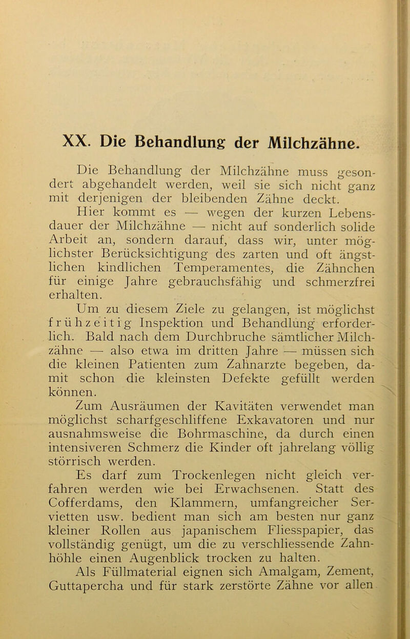 Die Behandlung der Milchzähne muss geson- dert abgehandelt werden, weil sie sich nicht ganz mit derjenigen der bleibenden Zähne deckt. Hier kommt es — wegen der kurzen Lebens- dauer der Milchzähne — nicht auf sonderlich solide Arbeit an, sondern darauf, dass wir, unter mög- lichster Berücksichtigung des zarten und oft ängst- lichen kindlichen Temperamentes, die Zähnchen für einige Jahre gebrauchsfähig und schmerzfrei erhalten. Um zu diesem Ziele zu gelangen, ist möglichst frühzeitig Inspektion und Behandlung erforder- lich. Bald nach dem Durchbruche sämtlicher Milch- zähne — also etwa im dritten Jahre — müssen sich die kleinen Patienten zum Zahnarzte begeben, da- mit schon die kleinsten Defekte gefüllt werden können. Zum Ausräumen der Kavitäten verwendet man möglichst scharfgeschliffene Exkavatoren und nur ausnahmsweise die Bohrmaschine, da durch einen intensiveren Schmerz die Kinder oft jahrelang völlig störrisch werden. Es darf zum Trockenlegen nicht gleich ver- fahren werden wie bei Erwachsenen. Statt des Cofferdams, den Klammern, umfangreicher Ser- vietten usw. bedient man sich am besten nur ganz kleiner Rollen aus japanischem Fliesspapier, das vollständig genügt, um die zu verschliessende Zahn- höhle einen Augenblick trocken zu halten. Als Füllmaterial eignen sich Amalgam, Zement, Guttapercha und für stark zerstörte Zähne vor allen