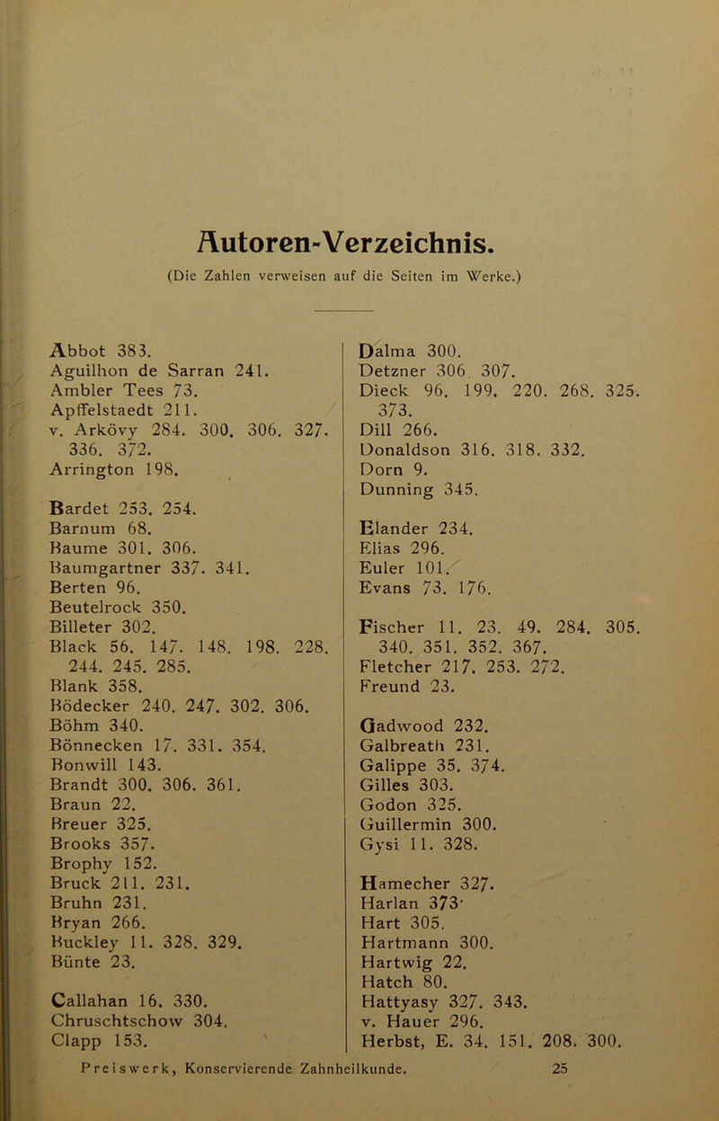 Äutoren-Verzeichnis. (Die Zahlen verweisen auf die Seiten im Werke.) Äbbot 383. Aguilhon de Sarran 241. Ambier Tees 73. Apffelstaedt 211. V. Arkövy 284. 300. 306. 327. 336. 372. Arrington 198. Bardet 253. 254. Barnum 68. Baume 301. 306. Baumgartner 337. 341. Berten 96. Beutelrock 350. Billeter 302. Black 56. 147. 148. 198. 228. 244. 245. 285. Blank 358. Bödecker 240. 247. 302. 306. Böhm 340. Bönnecken 17. 331. 354. Bonwill 143. Brandt 300. 306. 361. Braun 22. Breuer 325. Brooks 357. Brophy 152. Bruck 211. 231. Bruhn 231. Kryan 266. Huckley 11. 328. 329. Bünte 23. Callahan 16. 330, Chruschtschow 304. Clapp 153. ' Dalma 300. Detzner 306 307, Dieck 96. 199. 220. 268. 325. 373. Dill 266. Donaldson 316. 318. 332. Dorn 9. Dunning 345. Eiander 234. Elias 296. Euler 101. Evans 73. 176. Fischer 11. 23. 49. 284. 305. 340. 351. 352. 367. Fletcher 217. 253. 272. Freund 23. Qadwood 232. Galbreath 231. Galippe 35. 374. Gilles 303. Godon 325. Guillermin 300. Gysi 11. 328. Hamecher 327. Harlan 373’ Hart 305. Hartmann 300. Hartwig 22. Hatch 80. Hattyasy 327. 343. V, Hauer 296. Herbst, E. 34. 151. 208. 300.